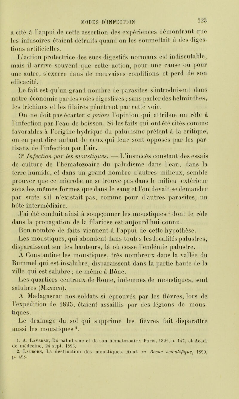 a cité à l’appui de cette assertion des expériences démontrant que les infusoires étaient détruits quand on les soumettait à des diges- tions artificielles. L’action protectrice des sucs digestifs normaux est indiscutable, mais il arrive souvent que cette action, pour une cause ou pour une autre, s’exerce dans de mauvaises conditions et perd de son efficacité. Le fait est qu’un grand nombre de parasites s’introduisent dans notre économie par les voies digestives ; sans parler des helminthes, les trichines et les filaires pénètrent par cette voie. On 11e doit pas écarter a priori l’opinion qui attribue un rôle à l’infection par l’eau de boisson. Si les faits qui ont été cités comme favorables à l’origine hydrique du paludisme prêtent à la critique, on en peut dire autant de ceux qui leur sont opposés par les par- tisans de l’infection par l’air. 3° Infection par les moustiques. — L’insuccès constant des essais de culture de l’hématozoaire du paludisme dans l’eau, dans la terre humide, et dans un grand nombre d’autres milieux, semble prouver que ce microbe ne se trouve pas dans le milieu extérieur sous les mêmes formes que dans le sang et l’on devait se demander par suite s’il n’existait pas, comme pour d’autres parasites, un hôte intermédiaire. J’ai été conduit ainsi à soupçonner les moustiques 1 dont le rôle dans la propagation de la filariose est aujourd’hui connu. Bon nombre de faits viennent à l’appui de cette hypothèse. Les moustiques, qui abondent dans toutes les localités palustres, disparaissent sur les hauteurs, là où cesse l’endémie palustre. A Constantine les moustiques, très nombreux dans la vallée du Rummel qui est insalubre, disparaissent dans la partie haute de la ville qui est salubre ; de même à Bône. Les quartiers centraux de Rome, indemnes de moustiques, sont salubres (Mendini). A Madagascar nos soldats si éprouvés par les fièvres, lors de l’expédition de 1895, étaient assaillis par des légions de mous- tiques. Le drainage du sol qui supprime les fièvres fait disparaître aussi les moustiques 2. 1. A. Laveran, Du paludisme et de son hématozoaire, Paris, 1891, p. 147, et Acad, de médecine, 24 sept. 189.7. 2. Lamuorn, La destruction des moustiques. Anal, in Revue scientifique, 1890, p. 498.