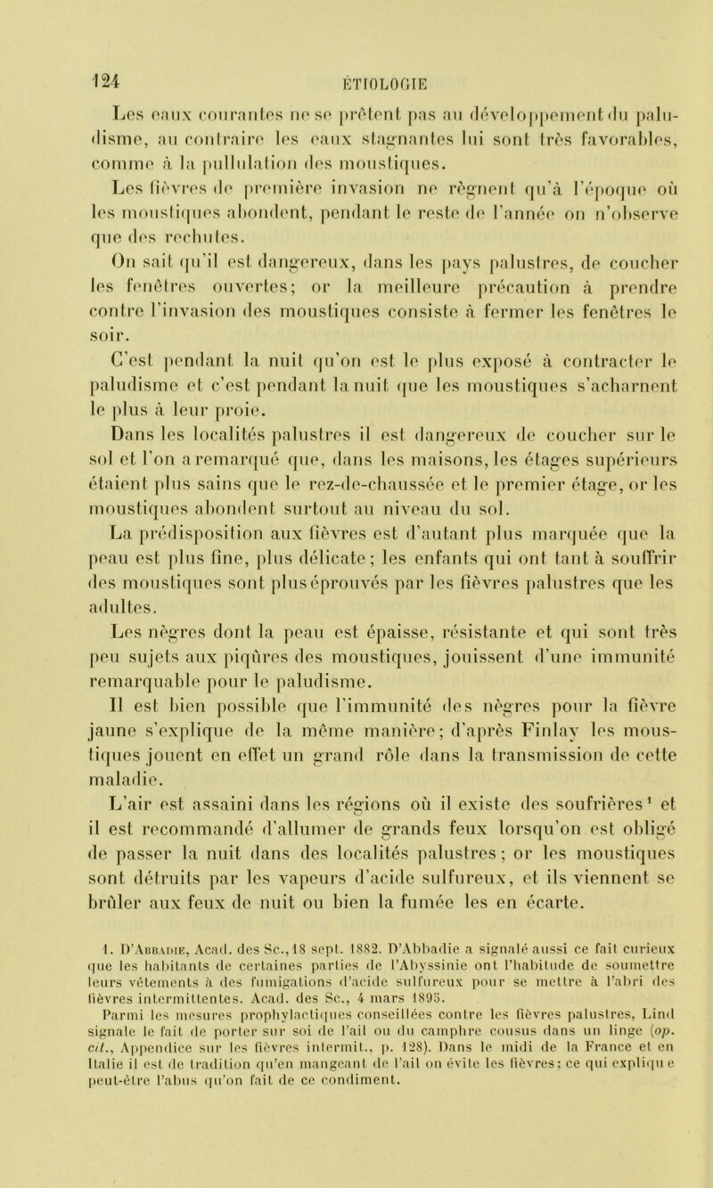 Les eaux courantes ne se prêtent pas au développement du palu- disme, au contraire les eaux stagnantes lui sont très favorables, comme à la pullulation des moustiques. Les fièvres de première invasion ne régnent qu’à l’époque où les moustiques abondent, pendant le reste de l’année on n’observe que des rechutes. On sait qu’il est dangereux, dans les pays palustres, de coucher les fenêtres ouvertes; or la meilleure précaution à prendre contre l’invasion des moustiques consiste à fermer les fenêtres le soir. C’est pendant la nuit qu’on est le plus exposé à contracter le paludisme et c’est pendant la nuit que les moustiques s’acharnent le plus à leur proie. Dans les localités palustres il est dangereux de coucher sur le sol et l’on a remarqué que, dans les maisons, les étages supérieurs étaient plus sains que le rez-de-chaussée et le premier étage, or les moustiques abondent surtout au niveau du sol. La prédisposition aux fièvres est d’autant plus marquée que la peau est plus fine, plus délicate; les enfants qui ont tant à souffrir des moustiques sont plus éprouvés par les fièvres palustres que les adultes. Les nègres dont la peau est épaisse, résistante et qui sont très peu sujets aux piqûres des moustiques, jouissent d’une immunité remarquable pour le paludisme. Il est bien possible que l’immunité des nègres pour la fièvre jaune s’explique de la même manière; d’après Finlav les mous- tiques jouent en effet un grand rôle dans la transmission de cette maladie. L’air est assaini dans les régions où il existe des soufrières1 et il est recommandé d’allumer de grands feux lorsqu’on est obligé de passer la nuit dans des localités palustres ; or les moustiques sont détruits par les vapeurs d’acide sulfureux, et ils viennent se brûler aux feux de nuit ou bien la fumée les en écarte. 1. D’Abbadie, Acacl. des Sc.,18 sept. 1882. D’Abbadie a signalé aussi ce fait curieux que les habitants de certaines parties de l’Abyssinie ont l’habitude de soumettre leurs vêtements à des fumigations d’acide sulfureux pour se mettre à l’abri des lièvres intermittentes. Acad, des Sc., 4 mars 189o. Parmi les mesures prophylactiques conseillées contre les fièvres palustres, Lind signale le fait de porter sur soi de l’ail ou du camphre cousus dans un linge (op. cit., Appendice sur les fièvres intermit., p. 128). Dans le midi de la France et en Italie il est de tradition qu’en mangeant de l’ail on évite les fièvres: ce qui explique peut-être l’abus qu’on fait de ce condiment.