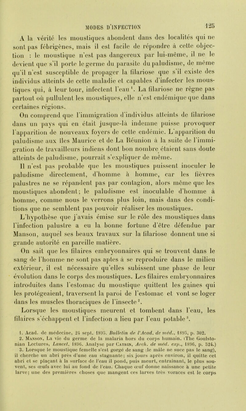 A la vérité les moustiques abondent dans des localités qui ne sont pas fébrigènes, mais il est facile de répondre à cette objec- tion : le moustique n’est pas dangereux par lui-même, il ne le devient que s’il porte le germe du parasite du paludisme, de même qu’il n’est susceptible de propager la filariose que s’il existe des individus atteints de cette maladie et capables d’infecter les mous- tiques qui, à leur tour, infectent l’eau1. La filariose ne règne pas partout où pullulent les moustiques, elle n’est endémique que dans certaines régions. On comprend que l’immigration d’individus atteints de filariose dans un pays qui en était jusque-là indemne puisse provoquer l’apparition de nouveaux foyers de cette endémie. L'apparition du paludisme aux îles Maurice et de La Réunion à la suite de l'immi- gration de travailleurs indiens dont bon nombre étaient sans doute atteints de paludisme, pourrait s’expliquer de même. 11 n’est pas probable que les moustiques puissent inoculer le paludisme directement, d’homme à homme, car les fièvres palustres ne se répandent pas par contagion, alors même que les moustiques abondent; le paludisme est inoculable d’homme à homme, comme nous le verrons plus loin, mais dans des condi- tions que ne semblent pas pouvoir réaliser les moustiques. L’hypothèse que j’avais émise sur le rôle des moustiques dans l’infection palustre a eu la bonne fortune d’être défendue par Manson, auquel ses beaux travaux sur la filariose donnent une si grande autorité en pareille matière. On sait que les filaires embryonnaires qui se trouvent dans le sang de l’homme ne sont pas aptes à se reproduire dans le milieu extérieur, il est nécessaire qu’elles subissent une phase de leur évolution dans le corps des moustiques. Les filaires embryonnaires introduites dans l’estomac du moustique quittent les gaines qui les protégeaient, traversent la paroi de l’estomac et vont se loger dans les muscles thoraciques de l’insecte2. Lorsque les moustiques meurent et tombent dans l’eau, les filaires s’échappent et l’infection a lieu par l’eau potable3. 1. Acad, de médecine, 24 sept. 1895. Bulletin de l’Acud. de méd., 1895, p. 302. 2. Manson, La vie du germe de la malaria hors du corps humain. (The Goulsto- nian Lectures, Lcincel, 1896. Analyse par Cathin, Arch. de méd. exp., 1896, p. 524.) 3. Lorsque le moustique femelle s’est gorgé de sang (le mâle ne suce pas le sang), il cherche un abri près d’une eau stagnante; six jours après environ, il quitte cet abri et se plaçant à la surface de l’eau il pond, puis meurt, entraînant, le plus sou- vent, ses œufs avec lui au fond de l’eau. Chaque œuf donne naissance à une petite larve; une des premières choses que mangent ces larves très voraces est le corps