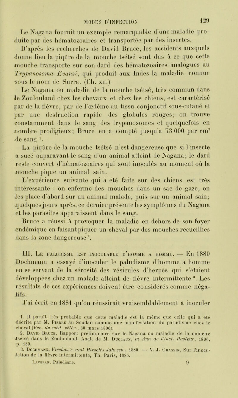 Le Nagana fournit un exemple remarquable d’une maladie pro- duite par des hématozoaires et transportée par des insectes. D’après les recherches de David Bruce, les accidents auxquels donne lieu la piqûre de la mouche tsétsé sont dus à ce que cette mouche transporte sur son dard des hématozoaires analogues au Trypanosoma Evansi, qui produit aux Indes la maladie connue sous le nom de Surra. (Ch. xn.) Le Nagana ou maladie de la mouche tsétsé, très commun dans le Zoulouland chez les chevaux et chez les chiens, est caractérisé par de la fièvre, par de l’œdème du tissu conjonctif sous-cutané et par une destruction rapide des globules rouges; on trouve -constamment dans le sang des trypanosomes et quelquefois en (nombre prodigieux; Bruce en a compté jusqu’à 73 000 par cm3 de sans:i. O La piqûre de la mouche tsétsé n’est dangereuse que si l’insecte a sucé auparavant le sang d’un animal atteint de Nagana; le dard reste couvert d’hématozoaires qui sont inoculés au moment où la mouche pique un animal sain. L’expérience suivante qui a été faite sur des chiens est très intéressante : on enferme des mouches dans un sac de gaze, on .les place d’abord sur un animal malade, puis sur un animal sain; .quelques jours après, ce dernier présente les symptômes du Nagana et les parasites apparaissent dans le sang. Bruce a réussi à provoquer la maladie en dehors de son foyer endémique en faisant piquer un cheval par des mouches recueillies .dans la zone dangereuse2. III. Le paludisme est inoculable d’homme a homme. — En 1880 Dochmann a essayé d’inoculer le paludisme d’homme à homme en se servant de la sérosité des vésicules d’herpès qui s’étaient développées chez un malade atteint de fièvre intermittente 3. Les résultats de ces expériences doivent être considérés comme néga- tifs. J’ai écrit en 1881 qu’on réussirait vraisemblablement à inoculer 1. Il paraît très probable que cette maladie est la même que celle qui a été décrite par M. Pierre au Soudan comme une manifestation du paludisme chez le cheval (lier, de méd. vétér., 30 mars 1896). 2. David Bruce, Rapport préliminaire sur le Nagana ou maladie de la mouche .tsétsé dans le Zoulouland. Anal, de M. Duclaux, in Ann de Vlnst. Pasteur, 1896. ;p. 189. 3. Dochmann, Virchow's und Hivsch’s Jaliresb., 1880. — V.-J. Ciiassin, Sur l’inocu- Jation de la fièvre intermittente, Th. Paris, 1883. Laveran, Paludisme. 9