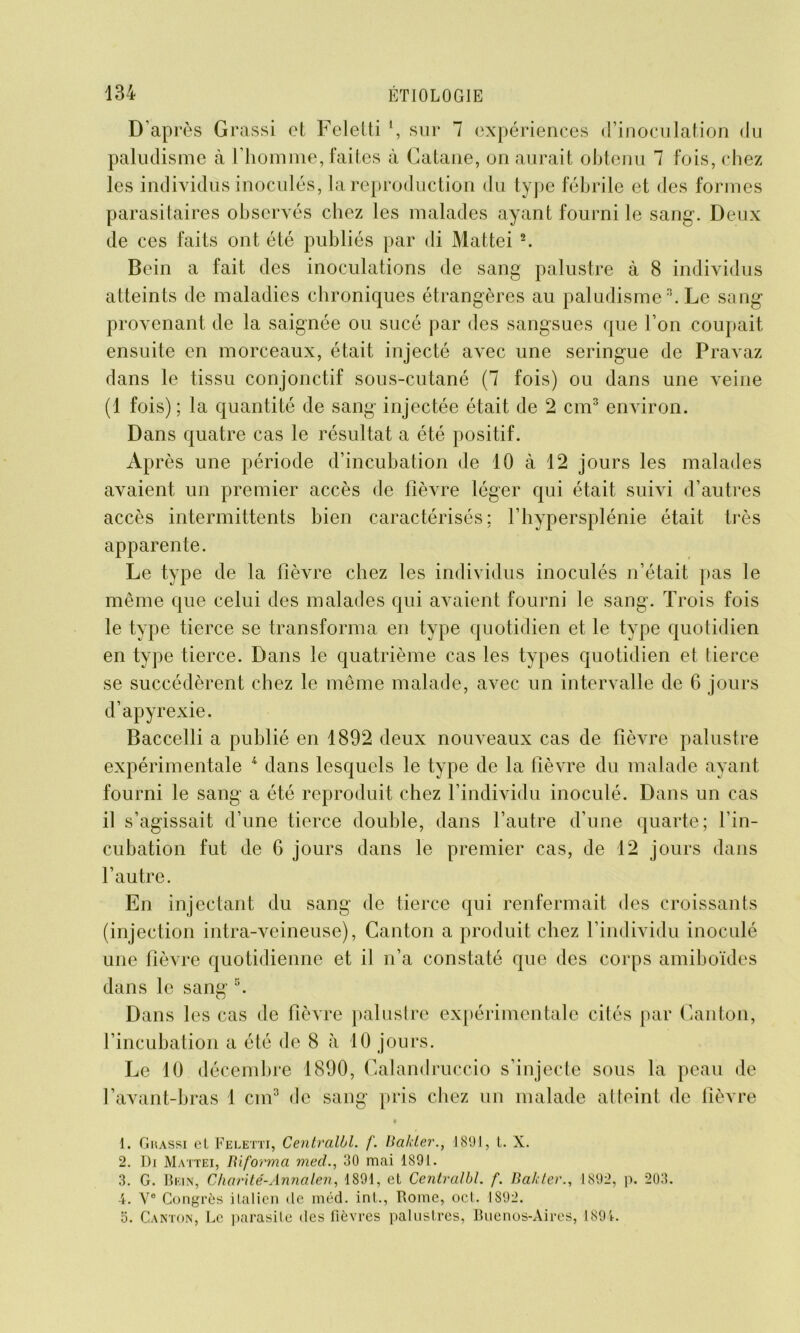 D’après Grassi et Feletti \ sur 7 expériences d’inoculation du paludisme à l’homme, faites à Catane, on aurait obtenu 7 fois, chez les individus inoculés, la reproduction du type fébrile et des formes parasitaires observés chez les malades ayant fourni le sang. Deux de ces faits ont été publiés par di Mattéi 1 2. Bein a fait des inoculations de sang palustre à 8 individus atteints de maladies chroniques étrangères au paludisme3. Le sang provenant de la saignée ou sucé par des sangsues que l’on coupait ensuite en morceaux, était injecté avec une seringue de Pravaz dans le tissu conjonctif sous-cutané (7 fois) ou dans une veine (1 fois) ; la quantité de sang injectée était de 2 cm3 environ. Dans quatre cas le résultat a été positif. Après une période d’incubation de 10 à 12 jours les malades avaient un premier accès de fièvre léger qui était suivi d’autres accès intermittents bien caractérisés; l’hypersplénie était très apparente. Le type de la fièvre chez les individus inoculés n’était pas le même que celui des malades qui avaient fourni le sang. Trois fois le type tierce se transforma en type quotidien et le type quotidien en type tierce. Dans le quatrième cas les types quotidien et tierce se succédèrent chez le même malade, avec un intervalle de 6 jours d’apyrexie. Baccelli a publié en 1892 deux nouveaux cas de fièvre palustre expérimentale 4 dans lesquels le type de la fièvre du malade ayant fourni le sang a été reproduit chez l’individu inoculé. Dans un cas il s’agissait d’une tierce double, dans l’autre d’une quarte; l’in- cubation fut de 6 jours dans le premier cas, de 12 jours dans l’autre. En injectant du sang de tierce qui renfermait des croissants (injection intra-veineuse), Canton a produit chez l’individu inoculé une fièvre quotidienne et il n’a constaté que des corps amiboïdes dans le sang 5. Dans les cas de fièvre palustre expérimentale cités par Canton, l’incubation a été de 8 à 10 jours. Le 10 décembre 1890, Calandruccio s’injecte sous la peau de l’avant-bras 1 cm3 de sang pris chez un malade atteint de fièvre 1. Gkassi el Feletti, Centralbl. /'. Bakler., 1891, t. X. 2. Di Mattéi, Biforma med., 30 mai 1891. 3. G. Bein, Charité-Annalen, 1891, et Centralbl. f. Bah ter., 1892, p. 203. 4. V® Congrès italien de méd. int., Rome, ocl. 1892. 5. Canton, Le parasite des Fièvres palustres, Buenos-Aires, 1891.