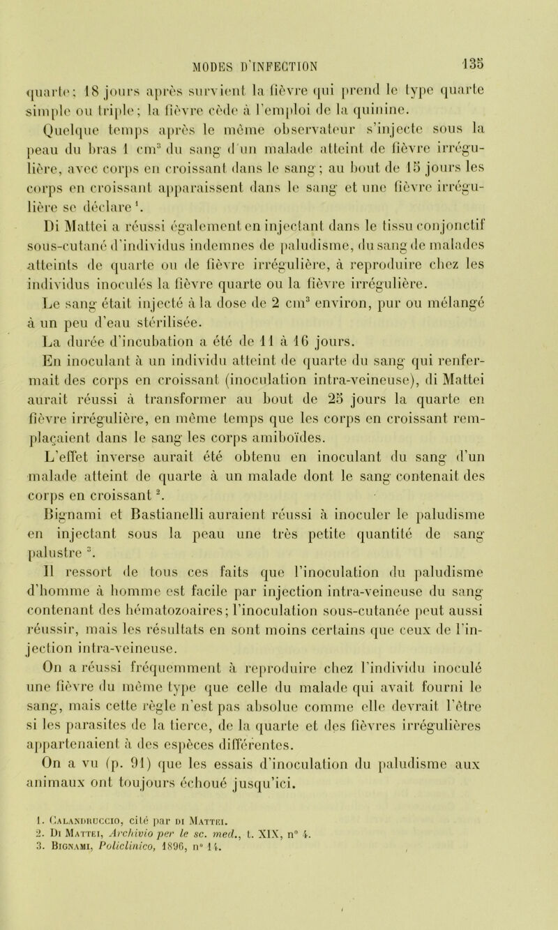 quarte; 18 jours après survient la lièvre qui prend le type quarte simple ou triple; la fièvre cède à l’emploi de la quinine. Quelque temps après le meme observateur s’injecte sous la peau du bras 1 cm3 du sang d un malade atteint de lièvre irrégu- lière, avec corps en croissant dans le sang; au bout de 15 jours les corps en croissant apparaissent dans le sang et une fièvre irrégu- lière se déclare1. Di Mattéi a réussi également en injectant dans le tissu conjonctif sous-cutané d’individus indemnes de paludisme, du sang de malades atteints de quarte ou de fièvre irrégulière, à reproduire chez les individus inoculés la fièvre quarte ou la fièvre irrégulière. Le sang était injecté à la dose de 2 cm3 environ, pur ou mélangé à un peu d’eau stérilisée. La du rée d’incubation a été de 11 à 16 jours. En inoculant à un individu atteint de quarte du sang qui renfer- mait des corps en croissant (inoculation intra-veineuse), di Mattéi aurait réussi à transformer au bout de 25 jours la quarte en fièvre irrégulière, en même temps que les corps en croissant rem- plaçaient dans le sang les corps amiboïdes. L’effet inverse aurait été obtenu en inoculant du sang d’un malade atteint de quarte à un malade dont le sang contenait des corps en croissant2. Bignami et Bastianelli auraient réussi h inoculer le paludisme en injectant sous la peau une très petite quantité de sang palustre 3. Il ressort de tous ces faits que l’inoculation du paludisme d’homme à homme est facile par injection intra-veineuse du sang contenant des hématozoaires; l’inoculation sous-cutanée peut aussi réussir, mais les résultats en sont moins certains que ceux de l’in- jection i n tra-v eineu s e. On a réussi fréquemment à reproduire chez l’individu inoculé une fièvre du même type que celle du malade qui avait fourni le sang, mais cette règle n’est pas absolue comme elle devrait l’être si les parasites de la tierce, de la quarte et des fièvres irrégulières appartenaient à des espèces différentes. On a vu fp. 91) que les essais d’inoculation du paludisme aux animaux ont toujours échoué jusqu’ici. I. Calandruccio, cité par di Mattki. 1. Ui Mattéi, Archivio per le sc. mecl., t. NIX, n° 4. 3. Bignami, Policlinico, 1<S9G, n° 1k