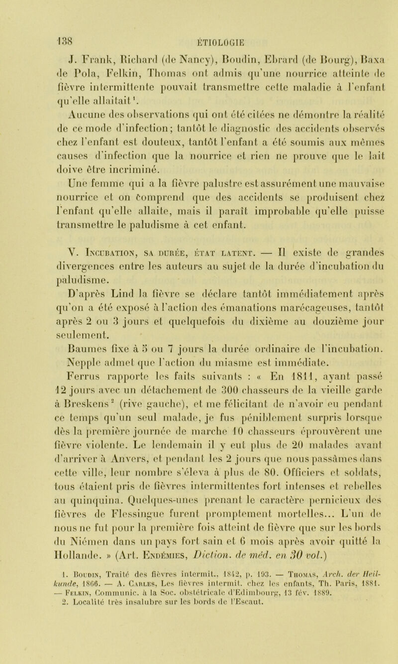 J. Frank, Richard (de Nancy), Boudin, Ebrard (de Bourg), Baxa de Pola, Felkin, Thomas ont admis qu’une nourrice atteinte de fièvre intermittente pouvait transmettre cette maladie à l’enfant qu’elle allaitait1. Aucune des observations qui ont été citées ne démontre la réalité de ce mode d’infection; tantôt le diagnostic des accidents observés chez l’enfant est douteux, tantôt l’enfant a été soumis aux mêmes causes d’infection que la nourrice et rien ne prouve que le lait doive être incriminé. Une femme qui a la fièvre palustre est assurément une mauvaise nourrice et on Comprend que des accidents se produisent chez l’enfant qu’elle allaite, mais il paraît improbable qu’elle puisse transmettre le paludisme à cet enfant. Y. Incubation, sa durée, état latent. — Il existe de grandes 77 O divergences entre les auteurs au sujet de la durée d’incubation du paludisme. D’après Lind la fièvre se déclare tantôt immédiatement après qu’on a été exposé à l’action des émanations marécageuses, tantôt après 2 ou 3 jours et quelquefois du dixième au douzième jour seulement. Baumes fixe à 5 ou 7 jours la durée ordinaire de l’incubation. Nepple admet que l’action du miasme est immédiate. Ferrus rapporte les faits suivants : « En 1811, ayant passé 12 jours avec un détachement de 300 chasseurs de la vieille garde à Breskens 2 (rive gauche), et me félicitant de n’avoir eu pendant ce temps qu’un seul malade, je fus péniblement surpris lorsque dès la première journée de marche 10 chasseurs éprouvèrent une fièvre violente. Le lendemain il y eut plus de 20 malades avant d’arriver à Anvers, et pendant les 2 jours que nous passâmes dans cette ville, leur nombre s’éleva à plus de 80. Officiers et soldats, tous étaient pris de fièvres intermittentes fort intenses et rebelles au quinquina. Quelques-unes prenant le caractère pernicieux des fièvres de Flessingue furent promptement mortelles... L’un de nous ne fut pour la première fois atteint de fièvre que sur les bords du Niémen dans un pays fort sain et G mois après avoir quitté la Hollande. » (Art. Endémies, Diction, deméd. en 30 vol.) 1. Boudin, Traité des fièvres intermit.. 1Si2, p. 193. — Thomas, Arch. lier lleil- kunde, 1806. — A. Carles, Les fièvres intermit. chez les enfants, Th. Paris, 1881. — Felkin, Communie, à la Soc. obstétricale d’Edimbourg, 13 fév. 1889. 2. Localité très insalubre sur les bords de l’Escaut.