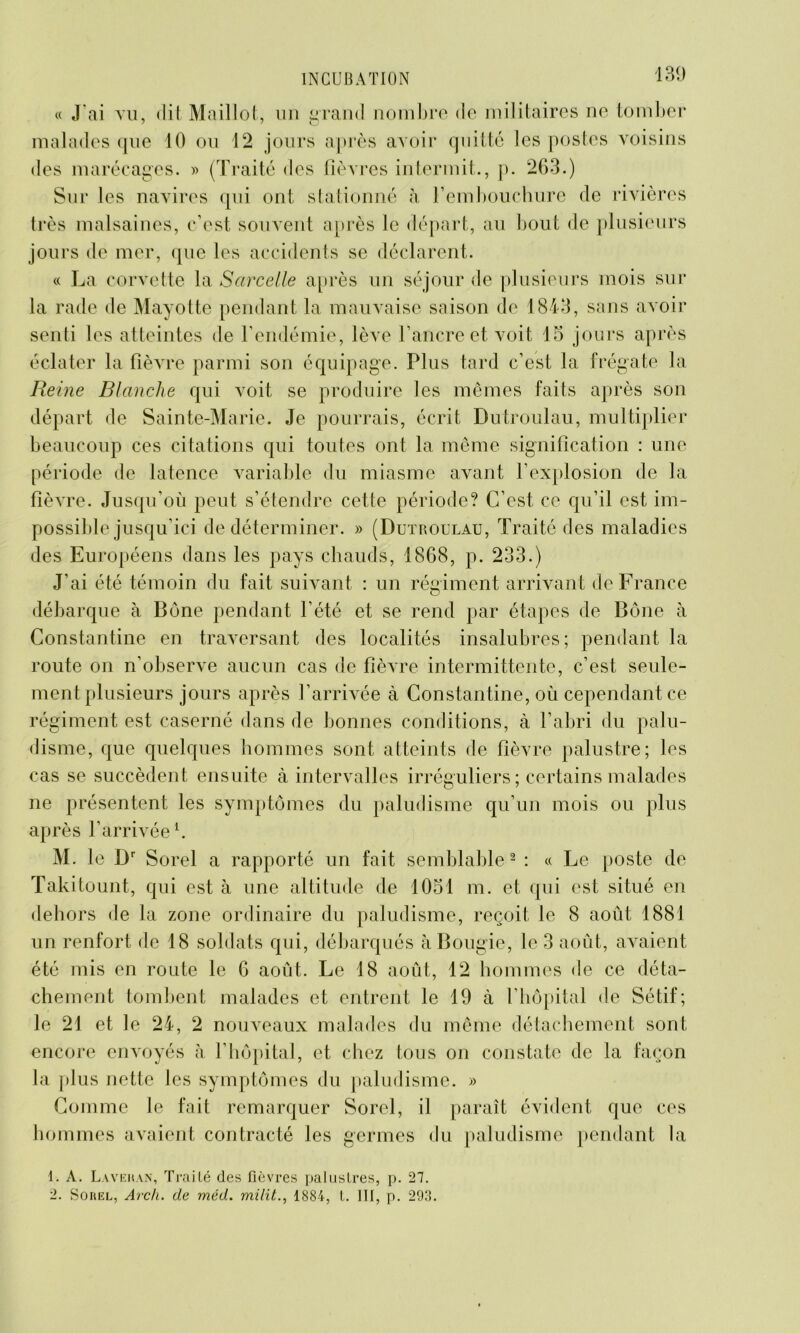 « J'ai vu, »lil Maillot, un grand nombre de militaires ne tomber malades que 10 ou 12 jours après avoir quitté les postes voisins des marécages. » (Traité des fièvres intermit., p. 263.) Sur les navires qui ont stationné à l’embouchure de rivières très malsaines, c’est souvent après le départ, au bout de plusieurs jours de mer, que les accidents se déclarent. « La corvette la Sarcelle après un séjour de plusieurs mois sur la rade de Mayotte pendant la mauvaise saison de 1843, sans avoir senti les atteintes de l’endémie, lève l’ancre et voit 15 jours après éclater la fièvre parmi son équipage. Plus tard c’est la frégate la Reine Blanche qui voit se produire les mêmes faits après son départ de Sainte-Marie. Je pourrais, écrit Dutroulau, multiplier beaucoup ces citations qui toutes ont la même signification : une période de latence variable du miasme avant l’explosion de la fièvre. Jusqu'où peut s’étendre cette période? C’est ce qu’il est im- possible jusqu’ici de déterminer. » (Dutroulau, Traité des maladies des Européens dans les pays chauds, 1868, p. 233.) J’ai été témoin du fait suivant : un régiment arrivant de France débarque à Bône pendant l’été et se rend par étapes de Bône à Constantine en traversant des localités insalubres; pendant la route on n’observe aucun cas de fièvre intermittente, c’est seule- ment plusieurs jours après l’arrivée à Constantine, où cependant ce régiment est caserné dans de bonnes conditions, à l’abri du palu- disme, que quelques hommes sont atteints de fièvre palustre; les cas se succèdent ensuite à intervalles irréguliers; certains malades ne présentent les symptômes du paludisme qu’un mois ou plus après l’arrivée1. M. le Dr Sorel a rapporté un fait semblable2 : « Le poste de Takitount, qui est à une altitude de 1051 m. et qui est situé en dehors de la zone ordinaire du paludisme, reçoit le 8 août 1881 un renfort de 18 soldats qui, débarqués à Bougie, le 3 août, avaient été mis en route le 6 août. Le 18 août, 12 hommes de ce déta- chement tombent malades et entrent le 19 à l’hôpital de Sétif; le 21 et le 24, 2 nouveaux malades du même détachement sont encore envoyés à l’hôpital, et chez tous on constate de la façon la plus nette les symptômes du paludisme. » Comme le fait remarquer Sorel, il paraît évident que ces hommes avaient contracté les germes du paludisme pendant la 1. A. Lavehan, Traité des fièvres palustres, p. 27. 2. Sorel, Arch. de méd. milit., 1884, t. III, p. 293.