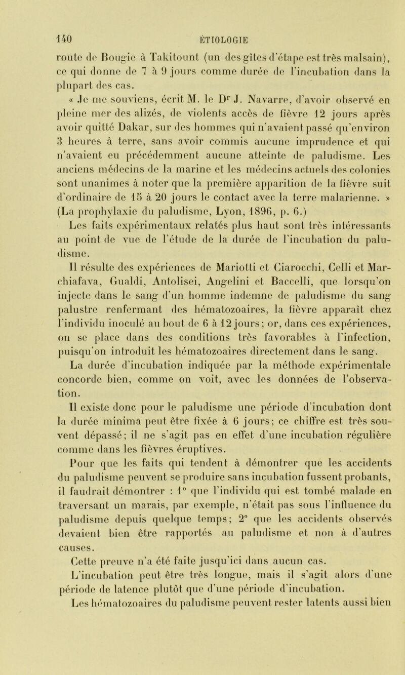 route de Bougie à Takitount (un des gîtes d’étape est très malsain), ce qui donne de 1 à 9 jours connue durée de l’incubation dans la plupart des cas. « Je me souviens, écrit M. le Dr J. Navarre, d’avoir observé en pleine mer des alizés, de violents accès de fièvre 12 jours après avoir quitté Dakar, sur des hommes qui n’avaient passé qu’environ 3 heures à terre, sans avoir commis aucune imprudence et qui n’avaient eu précédemment aucune atteinte de paludisme. Les anciens médecins de la marine et les médecins actuels des colonies sont unanimes à noter que la première apparition de la fièvre suit d’ordinaire de 15 à 20 jours le contact avec la terre malarienne. » (La prophylaxie du paludisme, Lyon, 1896, p. 6.) Les faits expérimentaux relatés plus haut sont très intéressants au point de vue de l’étude de la durée de l’incubation du palu- disme. Il résulte des expériences de Mariotti et Ciarocchi, Celli et Mar- chiafava, Gualdi, Antolisei, Angelini et Baccelli, que lorsqu'on injecte dans le sang d’un homme indemne de paludisme du sang palustre renfermant des hématozoaires, la fièvre apparaît chez l’individu inoculé au bout de 6 à 12 jours; or, dans ces expériences, on se place dans des conditions très favorables à l’infection, puisqu’on introduit les hématozoaires directement dans le sang. La durée d’incubation indiquée par la méthode expérimentale concorde bien, comme on voit, avec les données de l’observa- tion. Il existe donc pour le paludisme une période d’incubation dont la durée minima peut être fixée à 6 jours; ce chiffre est très sou- vent dépassé ; il ne s’agit pas en effet d’une incubation régulière comme dans les fièvres éruptives. Pour que les faits qui tendent à démontrer que les accidents du paludisme peuvent se produire sans incubation fussent probants, il faudrait démontrer : 1° que l’individu qui est tombé malade en traversant un marais, par exemple, n’était pas sous l’influence du paludisme depuis quelque temps; 2° que les accidents observés devaient bien être rapportés au paludisme et non à d’autres causes. Cette preuve n’a été faite jusqu’ici dans aucun cas. L’incubation peut être très longue, mais il s’agit alors d’une période de latence plutôt que d’une période d’incubation. Les hématozoaires du paludisme peuvent rester latents aussi bien