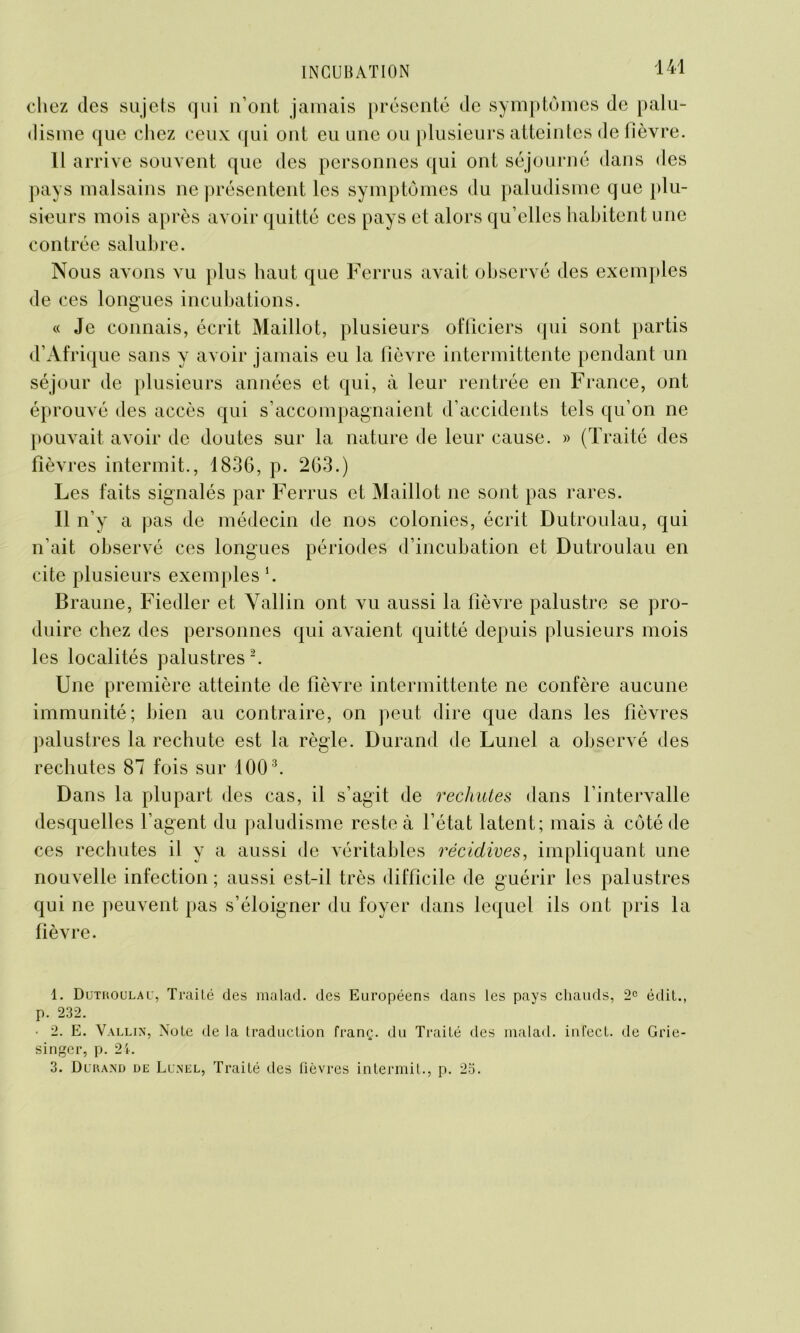 chez des sujets qui n’ont jamais présenté de symptômes de palu- disme que chez ceux qui ont eu une ou plusieurs atteintes de fièvre. 11 arrive souvent que des personnes qui ont séjourné dans des pays malsains ne présentent les symptômes du paludisme que plu- sieurs mois après avoir quitté ces pays et alors qu elles habitent une contrée salubre. Nous avons vu plus haut que Ferrus avait observé des exemples de ces longues incubations. « Je connais, écrit Maillot, plusieurs officiers qui sont partis d’Afrique sans y avoir jamais eu la fièvre intermittente pendant un séjour de plusieurs années et qui, à leur rentrée en France, ont éprouvé des accès qui s’accompagnaient d’accidents tels qu’on ne pouvait avoir de doutes sur la nature de leur cause. » (Traité des fièvres intermit., 1836, p. 263.) Les faits signalés par Ferrus et Maillot ne sont pas rares. Il n’y a pas de médecin de nos colonies, écrit Dutroulau, qui n’ait observé ces longues périodes d’incubation et Dutroulau en cite plusieurs exemples ‘. Braune, Fiedler et Vallin ont vu aussi la fièvre palustre se pro- duire chez des personnes qui avaient quitté depuis plusieurs mois les localités palustres1 2. Une première atteinte de fièvre intermittente ne confère aucune immunité; bien au contraire, on peut dire que dans les fièvres palustres la rechute est la règle. Durand de Lunel a observé des rechutes 87 fois sur 1003. Dans la plupart des cas, il s’agit de rechutes dans l’intervalle desquelles l’agent du paludisme reste à l’état latent; mais à côté de ces rechutes il y a aussi de véritables récidives, impliquant une nouvelle infection ; aussi est-il très difficile de guérir les palustres qui ne peuvent pas s’éloigner du foyer dans lequel ils ont pris la fièvre. 1. Dutkoulal, Traité des malad. des Européens dans les pays chauds, 2e édit., p. 232. • 2. E. Vallin, Note de la traduction franç. du Traité des malad. infect, de Grie- singer, p. 24. 3. Dluand de Lunel, Traité des fièvres intermit., p. 2o.