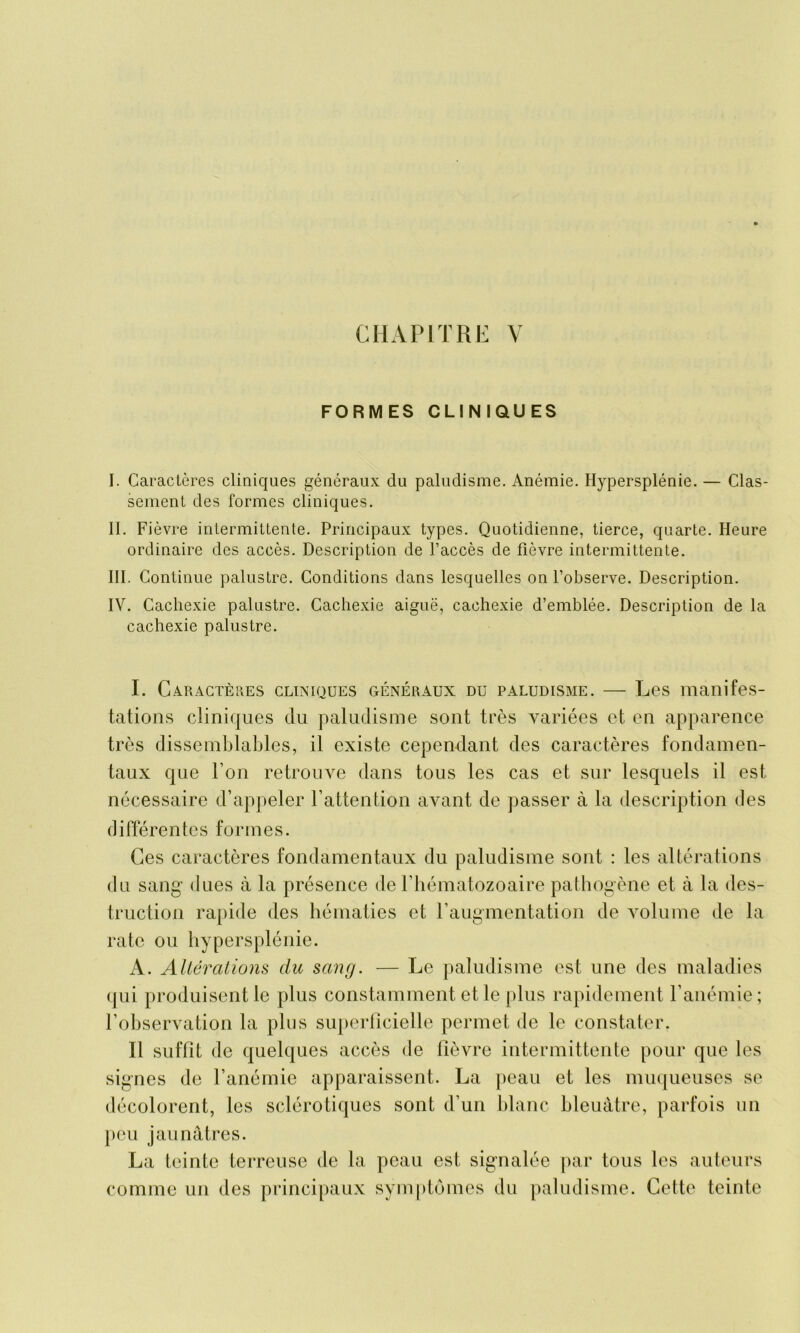 CHAPITRE Y FORMES CLINIQUES I. Caractères cliniques généraux du paludisme. Anémie. Hypersplénie. — Clas- sement des formes cliniques. II. Fièvre intermittente. Principaux types. Quotidienne, tierce, quarte. Heure ordinaire des accès. Description de l’accès de fièvre intermittente. III. Continue palustre. Conditions dans lesquelles on l’observe. Description. IV. Cachexie palustre. Cachexie aiguë, cachexie d’emblée. Description de la cachexie palustre. I. Caractères cliniques généraux du paludisme. — Les manifes- tations cliniques du paludisme sont très variées et en apparence très dissemblables, il existe cependant des caractères fondamen- taux que l’on retrouve dans tous les cas et sur lesquels il est nécessaire d’appeler l’attention avant de passer à la description des différentes formes. Ces caractères fondamentaux du paludisme sont : les altérations du sang dues à la présence de l’hématozoaire pathogène et à la des- truction rapide des hématies et l’augmentation de volume de la rate ou hypersplénie. A. Altérations du sang. — Le paludisme est une des maladies qui produisent le plus constamment et le plus rapidement l’anémie; l’observation la plus superficielle permet de le constater. Il suffit de quelques accès de fièvre intermittente pour que les signes de l’anémie apparaissent. La peau et les muqueuses se décolorent, les sclérotiques sont d’un blanc bleuâtre, parfois un peu jaunâtres. La teinte terreuse de la peau est signalée par tous les auteurs comme un des principaux symptômes du paludisme. Cette teinte