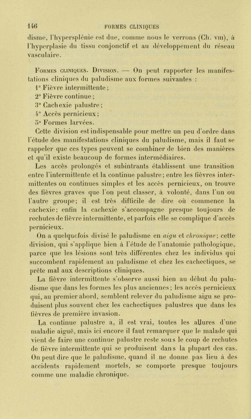 disme, l’hypersplénie est due, comme nous le verrons (Ch. vin), à l’hyperplasie du tissu conjonctif et au développement du réseau vasculaire. Fokmes cliniques. Division. — On peut rapporter les manifes- tations cliniques du paludisme aux formes suivantes : 1° Fièvre intermittente ; 2° Fièvre continue ; 3° Cachexie palustre; 4° Accès pernicieux ; 5° Formes larvées. Cette division est indispensable pour mettre un peu d’ordre dans l’étude des manifestations cliniques du paludisme, mais il faut se rappeler que ces types peuvent se combiner de bien des manières et qu’il existe beaucoup de formes intermédiaires. Les accès prolongés et subintrants établissent une transition entre l’intermittente et la continue palustre; entre les lièvres inter- mittentes ou continues simples et les accès pernicieux, on trouve des fièvres graves que l’on peut classer, à volonté, dans l’un ou l’autre groupe; il est très difficile de dire où commence la cachexie; enfin la cachexie s’accompagne presque toujours de rechutes de fièvre intermittente, et parfois elle se complique d’accès pernicieux. On a quelquefois divisé le paludisme en aigu et chronique', cette division, qui s’applique bien à l’étude de l’anatomie pathologique, parce que les lésions sont très différentes chez les individus qui succombent rapidement au paludisme et chez les cachectiques, se prête mal aux descriptions cliniques. La fièvre intermittente s’observe aussi bien au début du palu- disme que dans les formes les plus anciennes ; les accès pernicieux qui, au premier abord, semblent relever du paludisme aigu se pro- duisent plus souvent chez les cachectiques palustres que dans les fièvres de première invasion. La continue palustre a, il est vrai, toutes les aljures d’une maladie aiguë, mais ici encore il faut remarquer que le malade qui vient de faire une continue palustre reste sous le coup de rechutes de fièvre intermittente qui se produisent dans la plupart des cas. On peut dire que le paludisme, quand il ne donne pas lieu à des accidents rapidement mortels, se comporte presque toujours- comme une maladie chronique.