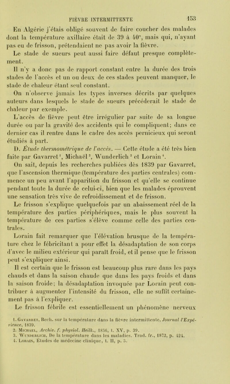 En Algérie j’étais obligé souvent Je faire coucher des malades dont la température axillaire était de 39 à 40°, mais qui, n’ayant pas eu de frisson, prétendaient ne pas avoir la fièvre. Le stade de sueurs peut aussi faire défaut presque complète- ment. 11 n’y a donc pas de rapport constant entre la durée des trois stades de l’accès et un ou deux de ces stades peuvent manquer, le stade de chaleur étant seul constant. On n’observe jamais les types inverses décrits par quelques auteurs dans lesquels le stade de sueurs précéderait le stade de chaleur par exemple. L’accès de fièvre peut être irrégulier par suite de sa longue durée ou par la gravité des accidents qui le compliquent; dans ce dernier cas il rentre dans le cadre des accès pernicieux qui seront étudiés à part. D. Etude thermométrique de l'accès. — Cette étude a été très bien faite par Gavarret1, Michaël2, Wunderlich 3 et, Lorain4. On sait, depuis les recherches publiées dès 1839 par Gavarret, que l’ascension thermique (température des parties centrales) com- mence un peu avant l’apparition du frisson et qu’elle se continue pendant toute la durée de celui-ci, bien que les malades éprouvent une sensation très vive de refroidissement et de frisson. Le frisson s’explique quelquefois par un abaissement réel de la température des parties périphériques, mais le plus souvent la température de ces parties s’élève comme celle des parties cen- trales. Lorain fait remarquer que l’élévation brusque de la tempéra- ture chez le fébricitant a pour effet la désadaptation de son corps d’avec le milieu extérieur qui paraît froid, et il pense que le frisson peut s’expliquer ainsi. Il est certain que le frisson est beaucoup plus rare dans les pays chauds et dans la saison chaude que dans les pays froids et dans la saison froide; la désadaptation invoquée par Lorain peut con- tribuer à augmenter l’intensité du frisson, elle ne suffit certaine- ment pas à l’expliquer. Le frisson fébrile est essentiellement un phénomène nerveux 1. Gavarret, Rech. sur la température dans la fièvre intermittente, Journal l’Expé- rience, 1839. 2. Michael, Archiv. f. physiol. Ileilli., 1836, t. XV, p. 39. 3. Wükderlich, De la température dans les maladies. Trad. fr., 1872, p. 424. 4. Lorain, Études de médecine clinique, t. Il, p. 3.