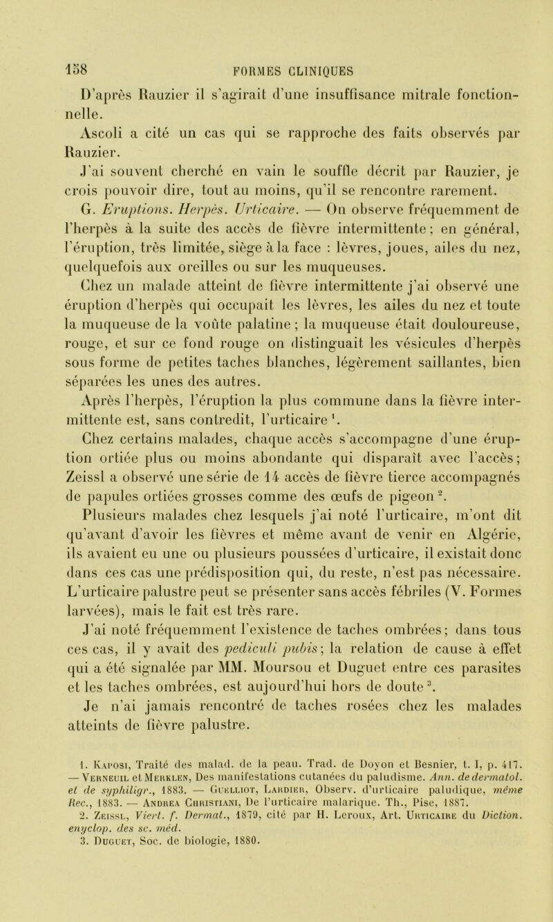 D’après Rauzier il s’agirait d’une insuffisance mitrale fonction- nelle. Àscoli a cité un cas qui se rapproche des faits observés par Rauzier. J’ai souvent cherché en vain le souffle décrit par Rauzier, je crois pouvoir dire, tout au moins, qu’il se rencontre rarement. G. Eruptions. Herpès. Urticaire. — On observe fréquemment de l’herpès à la suite des accès de fièvre intermittente; en général, l’éruption, très limitée, siège à la face : lèvres, joues, ailes du nez, quelquefois aux oreilles ou sur les muqueuses. Chez un malade atteint de fièvre intermittente j’ai observé une éruption d’herpès qui occupait les lèvres, les ailes du nez et toute la muqueuse de la voûte palatine ; la muqueuse était douloureuse, rouge, et sur ce fond rouge on distinguait les vésicules d’herpès sous forme de petites taches blanches, légèrement saillantes, bien séparées les unes des autres. Après l’herpès, l’éruption la plus commune dans la fièvre inter- mittente est, sans contredit, f urticaire l. Chez certains malades, chaque accès s’accompagne d’une érup- tion ortiée plus ou moins abondante qui disparaît avec l’accès; Zeissl a observé une série de 14 accès de lièvre tierce accompagnés de papules ortiées grosses comme des œufs de pigeon 2. Plusieurs malades chez lesquels j’ai noté l’urticaire, m’ont dit qu’avant d’avoir les fièvres et même avant de venir en Algérie, ils avaient eu une ou plusieurs poussées d’urticaire, il existait donc dans ces cas une prédisposition qui, du reste, n’est pas nécessaire. L’urticaire palustre peut se présenter sans accès fébriles (V. Formes larvées), mais le fait est très rare. J’ai noté fréquemment l’existence de taches ombrées; dans tous ces cas, il y avait des pediculi pubis ; la relation de cause à effet qui a été signalée par MM. Moursou et Duguet entre ces parasites et les taches ombrées, est aujourd’hui hors de doute3. Je n’ai jamais rencontré de taches rosées chez les malades atteints de fièvre palustre. 1. Kaposi, Traité des malad. de la peau. Trad. de Doyon et Besnier, t. I, p. 417. — Verneuil etMERKEEN, Des manifestations cutanées du paludisme. Ann. dedennatol. et de syphiligr., 1883. — Guelliot, Lardier, Observ. d’urticaire paludique, même Hec., 1883. — Andrea Christiani, De l’urticaire malarique. Th., Pise, 1887. 2. Zeissl, Viert. f. Dermat., 1879, cité par H. Leroux, Art. Urticaire du Diction, enyclop. des sc. méd. 3. Duguet, Soc. de biologie, 1880.