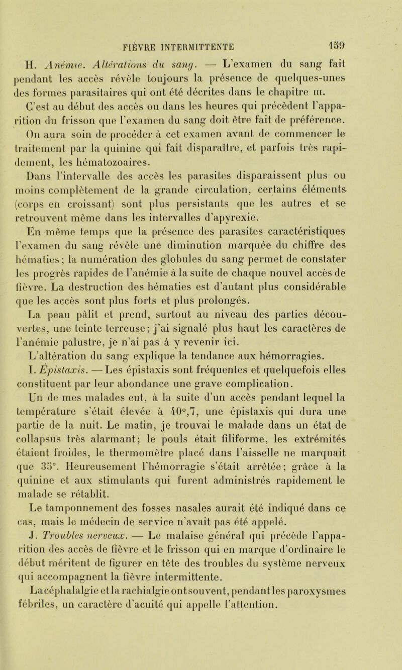 H. Anémie. Altérations du sang. — L’examen du sang fait pendant les accès révèle toujours la présence de quelques-unes des formes parasitaires qui ont été décrites dans le chapitre ni. C'est, au début des accès ou dans les heures qui précèdent l’appa- rition du frisson que l’examen du sang doit être fait de préférence. On aura soin de procéder à cet examen avant de commencer le traitement par la quinine qui fait disparaître, et parfois très rapi- dement, les hématozoaires. Dans l’intervalle des accès les parasites disparaissent plus ou moins complètement de la grande circulation, certains éléments- (corps en croissant) sont plus persistants que les autres et se retrouvent même dans les intervalles d’apyrexie. En même temps que la présence des parasites caractéristiques l’examen du sang révèle une diminution marquée du chiffre des hématies; la numération des globules du sang permet de constater les progrès rapides de l’anémie à la suite de chaque nouvel accès de fièvre. La destruction des hématies est d’autant plus considérable que les accès sont plus forts et plus prolongés. La peau pâlit et prend, surtout au niveau des parties décou- vertes, une teinte terreuse; j’ai signalé plus haut les caractères de l’anémie palustre, je n’ai pas à y revenir ici. L’altération du sang explique la tendance aux hémorragies. I. Épistaxis. —Les épistaxis sont fréquentes et quelquefois elles constituent par leur abondance une grave complication. Un de mes malades eut, à la suite d’un accès pendant lequel la température s’était élevée à 40°,7, une épistaxis qui dura une partie de la nuit. Le matin, je trouvai le malade dans un état de collapsus très alarmant; le pouls était filiforme, les extrémités étaient froides, le thermomètre placé dans l’aisselle ne marquait que 35°. Heureusement l’hémorragie s’était arrêtée; grâce à la quinine et aux stimulants qui furent administrés rapidement le malade se rétablit. Le tamponnement des fosses nasales aurait été indiqué dans ce cas, mais le médecin de service n’avait pas été appelé. J. Troubles nerveux. — Le malaise général qui précède l’appa- rition des accès de fièvre et le frisson qui en marque d’ordinaire le début méritent de figurer en tête des troubles du système nerveux qui accompagnent la fièvre intermittente. Lacéphalalgie et la rachialgie ont souvent, pendant les paroxysmes fébriles, un caractère d’acuité qui appelle l’attention.