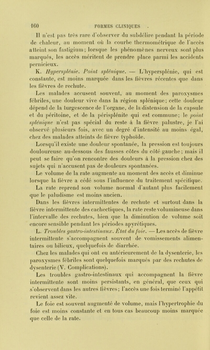 Il n’est pas très rare d’observer du subdélire pendant la période de chaleur, au moment où la courbe thermométrique de l’accès atteint son fastigium; lorsque les phénomènes nerveux sont plus marqués, les accès méritent de prendre place parmi les accidents pernicieux. K. Hypersplénie. Point splénique. — L’hypersplénie, qui est constante, est moins marquée dans les fièvres récentes que dans les fièvres de rechute. Les malades accusent souvent, au moment des paroxysmes fébriles, une douleur vive dans la région splénique; cette douleur dépend de la turgescence de l’organe, de la distension de la capsule et du péritoine, et de la périsplénite qui est commune; le point splénique n’est pas spécial du reste à la fièvre palustre, je l’ai observé plusieurs fois, avec un degré d’intensité au moins égal, chez des malades atteints de fièvre typhoïde. Lorsqu’il existe une douleur spontanée, la pression est toujours douloureuse au-dessous des fausses côtes du côté gauche ; mais il peut se faire qu’on rencontre des douleurs à la pression chez des sujets qui n’accusent pas de douleurs spontanées. Le volume de la rate augmente au moment des accès et diminue lorsque la fièvre a cédé sous l’influence du traitement spécifique. La rate reprend son volume normal d’autant plus facilement que le paludisme est moins ancien. Dans les fièvres intermittentes de rechute et surtout dans la fièvre intermittente des cachectiques, la rate reste volumineuse dans l’intervalle des rechutes, bien que la diminution de volume soit encore sensible pendant les périodes apyrétiques. L. Troubles gastro-intestinaux. Etat du foie. — Les accès de fièvre intermittente s’accompagnent souvent de vomissements alimen- taires ou bilieux, quelquefois de diarrhée. Chez les malades qui ont eu antérieurement de la dysenterie, les paroxysmes fébriles sont quelquefois marqués par des rechutes de dysenterie (Y. Complications). Les troubles gastro-intestinaux qui accompagnent la fièvre intermittente sont moins persistants, en général, que ceux qui s’observent dans les autres fièvres; l’accès une fois terminé l’appétit revient assez vite. Le foie est souvent augmenté de volume, mais l’hypertrophie du foie est moins constante et en tous cas beaucoup moins marquée que celle de la rate.