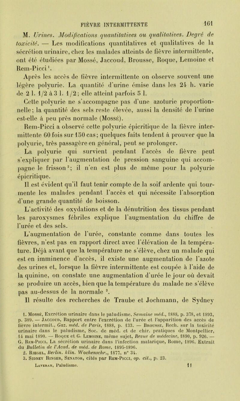 M. U? 'ines. Modifications quantitatives ou qualitatives. Degré de toxicité. — Les modifications quantitatives et qualitatives de la sécrétion urinaire, chez les malades atteints de fièvre intermittente, ont été étudiées par Mossé, Jaccoud, Brousse, Roque, Lemoine et Rem-Piccil. Après les accès de fièvre intermittente on observe souvent une légère polyurie. La quantité d'urine émise dans les 24 h. varie de 2 1. 1/2 à 3 1. 1/2; elle atteint parfois 5 1. Cette polyurie ne s’accompagne pas d’une azoturie proportion- nelle; la quantité des sels reste élevée, aussi la densité de Burine est-elle à peu près normale (Mossé). Rem-Picci a observé cette polyurie épicritique de la fièvre inter- mittente 60 fois sur 150 cas; quelques faits tendent à prouver que la polyurie, très passagère en général, peut se prolonger. La polyurie qui survient pendant l’accès de fièvre peut s’expliquei par l’augmentation de pression sanguine qui accom- pagne le frisson2; il n’en est plus de même pour la polyurie épicritique. Il est évident qu’il faut tenir compte de la soif ardente qui tour- mente les malades pendant l’accès et qui nécessite l’absorption d’une grande quantité de boisson. L’activité des oxydations et de la dénutrition des tissus pendant les paroxysmes fébriles explique l’augmentation du chiffre de l’urée et des sels. L’augmentation de l’urée, constante comme dans toutes les fièvres, n’est pas en rapport direct avec l’élévation de la tempéra- ture. Déjà avant que la température ne s’élève, chez un malade qui est en imminence d’accès, il existe une augmentation de l’azote des urines et, lorsque la fièvre intermittente est coupée à l’aide de la quinine, on constate une augmentation d’urée le jour où devait se produire un accès, bien que la température du malade ne s’élève pas au-dessus de la normale 3. Il résulte des recherches de Traube et Jochmann, de Sydney 1. Mossé, Excrétion urinaire dans le paludisme, Semaine méd., 1888, p. 378, et 1893, p. 389. — Jaccoud, Rapport entre l’excrétion de l’urée et l’apparition des accès de lièvre intermit., Gaz. méd. de Paris, 1888, p. 133. — Brousse, Recli. sur la toxicité urinaire dans le paludisme, Soc. de méd. et de chir. pratiques de Montpellier, 14 mai 1890. — Roque et G- Lemoine, même sujet, Revue de médecine, 1890, p. 926. — G. Rem-Picci, La sécrétion urinaire dans l’infection malarique, Rome, 1896. Extrait du Bulletin de l’Acad. de méd. de Rome, 1895-1896. 2. Riegel, Berlin, klin. Wochenschr., 1877, n° 34. 3. Sidney Rincer, Senator, cités par Rem-Picci, op. cil., p. 23. Laveran, Paludisme. I I