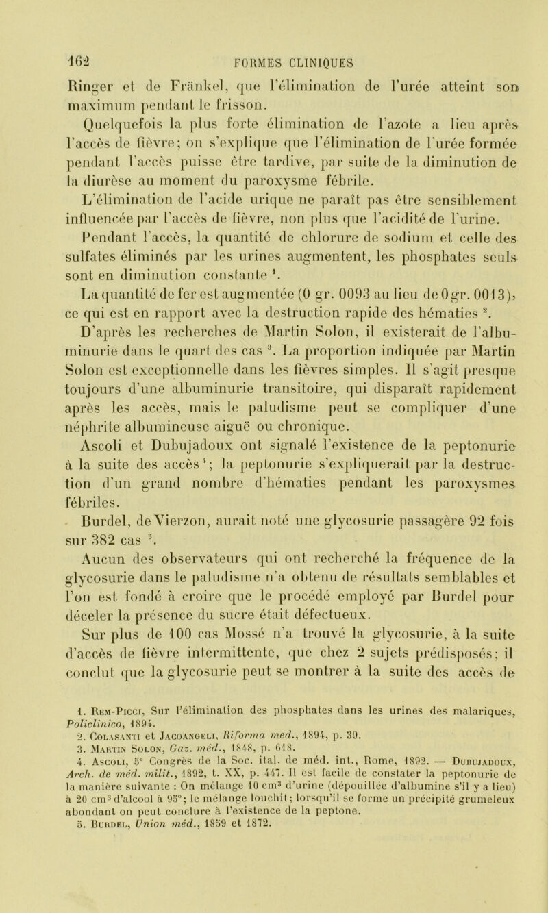 Ringer et de Frankel, que l’élimination de l’urée atteint son maximum pendant le frisson. Quelquefois la plus forte élimination de l’azote a lieu après l’accès de fièvre; on s’explique que l’élimination de l’urée formée pendant l’accès puisse être tardive, par suite de la diminution de la diurèse au moment du paroxysme fébrile. L’élimination de l’acide urique ne paraît pas être sensiblement influencée par l’accès de fièvre, non plus que l’acidité de l’urine. Pendant l'accès, la quantité de chlorure de sodium et celle des sulfates éliminés par les urines augmentent, les phosphates seuls sont en diminution constante *. La quantité de fer est augmentée (0 gr. 0093 au lieu de Ogr. 0013), ce qui est en rapport avec la destruction rapide des hématies 1 2. D’après les recherches de Martin Solon, il existerait de l’albu- minurie dans le quart des cas 3. La proportion indiquée par Martin Solon est exceptionnelle dans les fièvres simples. Il s’agit presque toujours d’une albuminurie transitoire, qui disparaît rapidement après les accès, mais le paludisme peut se compliquer d’une néphrite albumineuse aiguë ou chronique. Ascoli et Dubujadoux ont signalé l’existence de la peptonurie à la suite des accès4 ; la peptonurie s’expliquerait par la destruc- tion d’un grand nombre d’hématies pendant les paroxysmes fébriles. Burdel, de Vierzon, aurait noté une glycosurie passagère 92 fois sur 382 cas 5. Aucun des observateurs qui ont recherché la fréquence de la glycosurie dans le paludisme n’a obtenu de résultats semblables et l’on est fondé à croire que le procédé employé par Burdel pour déceler la présence du sucre était défectueux. Sur plus de 100 cas Mossé n’a trouvé la glycosurie, à la suite d’accès de fièvre intermittente, que chez 2 sujets prédisposés; il conclut que la glycosurie peut se montrer à la suite des accès de 1. Rem-Picci, Sur Féliminalion des phosphates dans les urines des malariques, Policlinico, 1891. 2. Colasanti et Jacoangeli, Riforma med., 1894, p. 39. 3. Martin Solon, Gaz. méd., 1848, p. 618. 4. Ascoli, 5° Congrès de la Soc. ital. de méd. int., Rome, 1892. — Dubujadoux, Arch. de méd. milit., 1892, t. XX, p. 447. Il est facile de constater la peptonurie de la manière suivante : On mélange 10 cm3 d’urine (dépouillée d’albumine s’il y a lieu) à 20 cm3 d’alcool à 93°; le mélange louchit; lorsqu’il se forme un précipité grumeleux abondant on peut conclure à l’existence de la peptone. 5. Burdel, Union méd., 1839 et 1872.