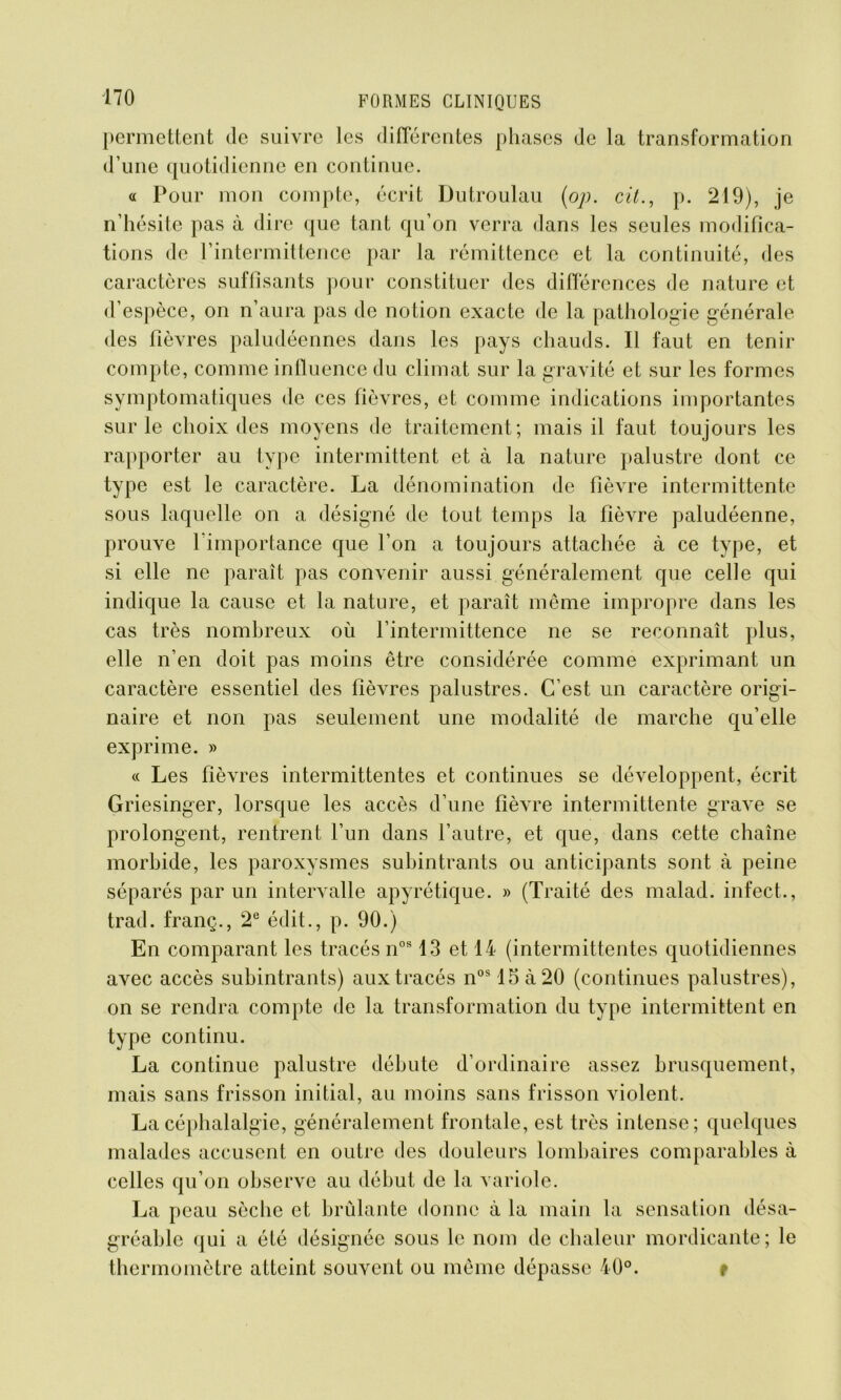 permettent de suivre les différentes phases de la transformation d’une quotidienne en continue. « Pour mon compte, écrit Dutroulau (op. cit., p. 219), je n’hésite pas à dire que tant qu’on verra dans les seules modifica- tions de l’intermittence par la rémittence et la continuité, des caractères suffisants pour constituer des différences de nature et d’espèce, on n’aura pas de notion exacte de la pathologie générale des fièvres paludéennes dans les pays chauds. Il faut en tenir compte, comme influence du climat sur la gravité et sur les formes symptomatiques de ces fièvres, et comme indications importantes sur le choix des moyens de traitement; mais il faut toujours les rapporter au type intermittent et à la nature palustre dont ce type est le caractère. La dénomination de fièvre intermittente sous laquelle on a désigné de tout temps la fièvre paludéenne, prouve l'importance que l’on a toujours attachée à ce type, et si elle ne paraît pas convenir aussi généralement que celle qui indique la cause et la nature, et paraît même impropre dans les cas très nombreux où l’intermittence ne se reconnaît plus, elle n’en doit pas moins être considérée comme exprimant un caractère essentiel des fièvres palustres. C’est un caractère origi- naire et non pas seulement une modalité de marche qu’elle exprime. » « Les fièvres intermittentes et continues se développent, écrit Griesinger, lorsque les accès d’une fièvre intermittente grave se prolongent, rentrent l’un dans l’autre, et que, dans cette chaîne morbide, les paroxysmes subintrants ou anticipants sont à peine séparés par un intervalle apyrétique. » (Traité des malad. infect., trad. franç., 2e édit., p. 90.) En comparant les tracés nos 13 et 14 (intermittentes quotidiennes avec accès subintrants) aux tracés nos15à20 (continues palustres), on se rendra compte de la transformation du type intermittent en type continu. La continue palustre débute d’ordinaire assez brusquement, mais sans frisson initial, au moins sans frisson violent. La céphalalgie, généralement frontale, est très intense; quelques malades accusent en outre des douleurs lombaires comparables à celles qu’on observe au début de la variole. La peau sèche et brûlante donne à la main la sensation désa- gréable qui a été désignée sous le nom de chaleur mordicante; le thermomètre atteint souvent ou même dépasse 40°. t