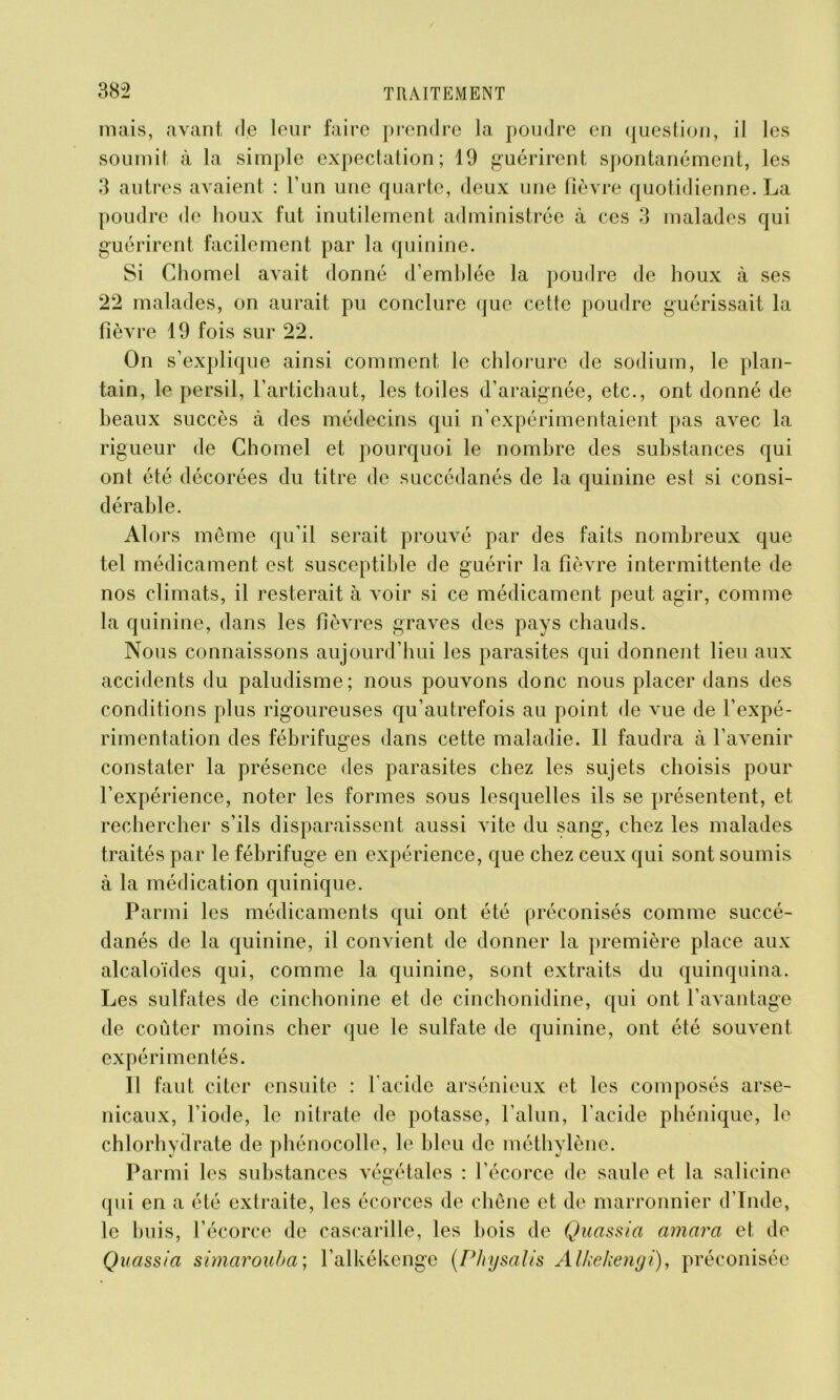 mais, avant de leur faire prendre la poudre en question, il les soumit à la simple expectation; 19 guérirent spontanément, les 3 autres avaient : l’un une quarte, deux une fièvre quotidienne. La poudre de houx fut inutilement administrée à ces 3 malades qui guérirent facilement par la quinine. Si Chomel avait donné d’emblée la poudre de houx à ses 22 malades, on aurait pu conclure que cette poudre guérissait la fièvre 19 fois sur 22. On s’explique ainsi comment le chlorure de sodium, le plan- tain, le persil, l’artichaut, les toiles d’araignée, etc., ont donné de beaux succès à des médecins qui n’expérimentaient pas avec la rigueur de Chomel et pourquoi le nombre des substances qui ont été décorées du titre de succédanés de la quinine est si consi- dérable. Alors même qu’il serait prouvé par des faits nombreux que tel médicament est susceptible de guérir la fièvre intermittente de nos climats, il resterait à voir si ce médicament peut agir, comme la quinine, dans les fièvres graves des pays chauds. Nous connaissons aujourd’hui les parasites qui donnent lieu aux accidents du paludisme; nous pouvons donc nous placer dans des conditions plus rigoureuses qu’autrefois au point de vue de l’expé- rimentation des fébrifuges dans cette maladie. Il faudra à l’avenir constater la présence des parasites chez les sujets choisis pour l’expérience, noter les formes sous lesquelles ils se présentent, et rechercher s’ils disparaissent aussi vite du sang, chez les malades traités par le fébrifuge en expérience, que chez ceux qui sont soumis à la médication quinique. Parmi les médicaments qui ont été préconisés comme succé- danés de la quinine, il convient de donner la première place aux alcaloïdes qui, comme la quinine, sont extraits du quinquina. Les sulfates de cinchonine et de cinchonidine, qui ont l’avantage de coûter moins cher que le sulfate de quinine, ont été souvent expérimentés. Il faut citer ensuite : l’acide arsénieux et les composés arse- nicaux, l’iode, le nitrate de potasse, l’alun, l’acide phénique, le chlorhydrate de phénocolle, le bleu de méthylène. Parmi les substances végétales : l’écorce de saule et la salicine qui en a été extraite, les écorces de chêne et de marronnier d’Inde, le buis, l’écorce de cascarille, les bois de Quassia amara et do Quass/a simarouba; l’alkékcnge (Physalis Alkekengi), préconisée