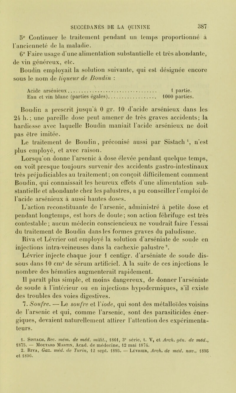 5° Continuer le traitement pendant un temps proportionné à l’ancienneté de la maladie. 6° Faire usage d’une alimentation substantielle et très abondante, de vin généreux, etc. Boudin employait la solution suivante, qui est désignée encore sous le nom de liqueur de Boudin : Acide arsénieux 1 partie. Eau et vin blanc (parties égales) 1000 parties. Boudin a prescrit jusqu’à 0 gr. 10 d’acide arsénieux dans les 24 h.; une pareille dose peut amener de très graves accidents; la hardiesse avec laquelle Boudin maniait l’acide arsénieux ne doit pas être imitée. Le traitement de Boudin, préconisé aussi par Sistach l, n’est plus employé, et avec raison. Lorsqu’on donne l’arsenic à dose élevée pendant quelque temps, on voit presque toujours survenir des accidents gastro-intestinaux très préjudiciables au traitement; on conçoit difficilement comment Boudin, qui connaissait les heureux effets d’une alimentation sub- stantielle et abondante chez les palustres, a pu conseiller l’emploi de l’acide arsénieux à aussi hautes doses. L’action reconstituante de l’arsenic, administré à petite dose et pendant longtemps, est hors de doute; son action fébrifuge est très contestable ; aucun médecin consciencieux ne voudrait faire l’essai du traitement de Boudin dans les formes graves du paludisme. Riva et Lévrier ont employé la solution d’arséniate de soude en injections intra-veineuses dans la cachexie palustre 2. Lévrier injecte chaque jour 1 centigr. d’arséniate de soude dis- sous dans 10 cm3 de sérum artificiel. A la suite de ces injections le nombre des hématies augmenterait rapidement. Il paraît plus simple, et moins dangereux, de donner l’arséniate de soude à l’intérieur ou en injections hypodermiques, s’il existe des troubles des voies digestives. 7. Soufre. —Le soufre et Y iode, qui sont des métalloïdes voisins de l’arsenic et qui, comme l’arsenic, sont des parasiticides éner- giques, devaient naturellement attirer F attention des expérimenta- teurs. 1. Sistach, Rec. mém. de méd. milit., 1861, 3e série, t. V, el Arch. gén. de méd., 1875. — Moutard Martin, Acad, de médecine, 12 mai 1874. 2. Riva, Gaz. méd. de Turin, 12 sept. 1895. — Lévrier, Arch. de méd. nav., 1895 et 1896.