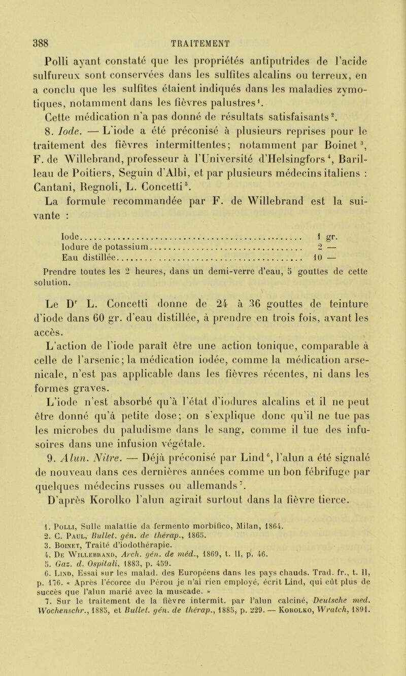 Polli ayant constaté que les propriétés antiputrides de l’acide sulfureux sont conservées dans les sulfites alcalins ou terreux, en a conclu que les sulfites étaient indiqués dans les maladies zymo- tiques, notamment dans les fièvres palustres1. Cette médication n’a pas donné de résultats satisfaisants2. 8. Iode. — L'iode a été préconisé à plusieurs reprises pour le traitement des fièvres intermittentes ; notamment par Boinet3, F. de Willebrand, professeur à l’Université d’Helsingfors4 * 6, Baril- leau de Poitiers, Seguin d’Albi, et par plusieurs médecins italiens : Cantani, Regnoli, L. Concetti3. La formule recommandée par F. de Willebrand est la sui- vante : Iode \ gr. Iodure de potassium 2 — Eau distillée 10 — Prendre toutes les 2 heures, dans un demi-verre d’eau, 5 gouttes de cette solution. Le Dr L. Concetti donne de 24 à 36 gouttes de teinture d’iode dans 60 gr. d’eau distillée, à prendre en trois fois, avant les accès. L’action de l’iode paraît être une action tonique, comparable à celle de l’arsenic; la médication iodée, comme la médication arse- nicale, n’est pas applicable dans les fièvres récentes, ni dans les formes graves. L’iode n’est absorbé qu’à l’état d’iodures alcalins et il ne peut être donné qu’à petite dose; on s’explique donc qu’il ne tue pas les microbes du paludisme dans le sang, comme il tue des infu- soires dans une infusion végétale. 9. Alun. Nitre. — Déjà préconisé par LindG, l’alun a été signalé de nouveau dans ces dernières années comme un bon fébrifuge par quelques médecins russes ou allemands7. D’après Ivorolko l’alun agirait surtout dans la fièvre tierce. 1. Polli, Sulle malatlie da fermento morbifico, Milan, 1861. 2. G. Paul, Uullet. gén. de tliérap., 1866. 3. Boinet, Traité d’iodothérapie. 4. De Willebrand, Arch. gén. de méd., 1869, t. 11, p. 46. 8. Gaz. d. Ospitali, 1883, p. 489. 6. Lind, Essai sur les malad. des Européens dans les pays chauds. Trad. fr., t. Il, p. 176. « Après l’écorce du Pérou je n’ai rien employé, écrit Lind, qui eût plus de succès que l’alun marié avec la muscade. » 7. Sur le traitement de la fièvre intermit. par l’alun calciné, Deutsche med. Wochenschr., 1888, et Uullet. gén. de thérap., 1888, p. 229. — Korolko, Wratch, 1891.