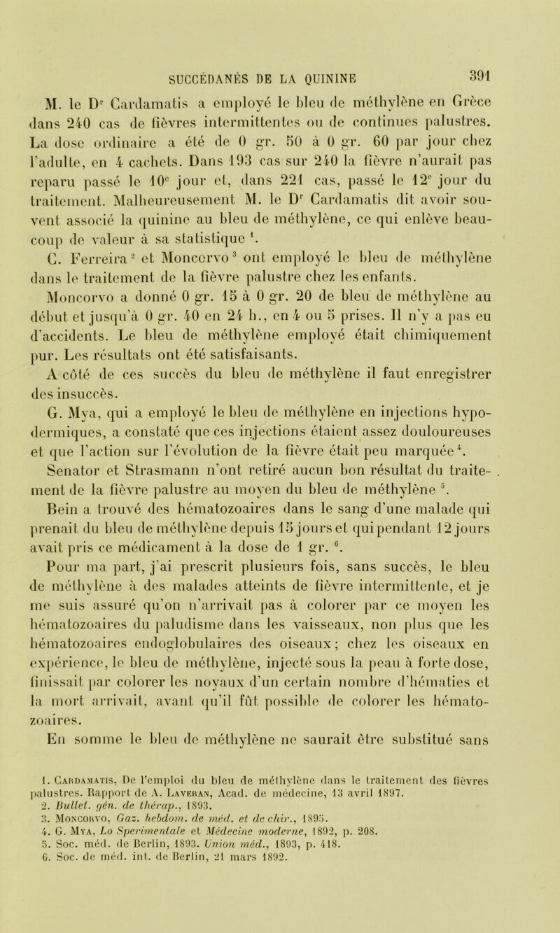 M. le Dr Cardamatis a employé le bleu de méthylène en Grèce dans 240 cas de fièvres intermittentes ou de continues palustres. La dose ordinaire a été de 0 gr. 50 à 0 gr. 60 par jour chez l’adulte, en 4 cachets. Dans 193 cas sur 240 la fièvre n’aurait pas reparu passé le 10e jour et, dans 221 cas, passé le 12° jour du traitement. Malheureusement M. le Dr Cardamatis dit avoir sou- vent associé la quinine au bleu de méthylène, ce qui enlève beau- coup de valeur à sa statistique '. C. Ferreira1 2 et Monccrvo 3 ont employé le bleu de méthylène dans le traitement de la fièvre palustre chez les enfants. Moncorvo a donné 0 gr. 15 à 0 gr. 20 de bleu de méthylène au début et jusqu’à 0 gr. 40 en 24 h., en 4 ou 5 prises. Il n’y a pas eu d’accidents. Le bleu de méthylène employé était chimiquement pur. Les résultats ont été satisfaisants. À côté de ces succès du bleu de méthylène il faut enregistrer des insuccès. G. Mya, qui a employé le bleu de méthylène en injections hypo- dermiques, a constaté que ces injections étaient assez douloureuses et que l’action sur l’évolution de la fièvre était peu marquée4 5. Senator et Strasmann n’ont retiré aucun bon résultat du traite- . ment de la fièvre palustre au moyen du bleu de méthylène s. Bein a trouvé des hématozoaires dans le sang d’une malade qui prenait du bleu de méthylène depuis 15 jours et qui pendant 12 jours avait pris ce médicament à la dose de 1 gr. G. Pour ma part, j’ai prescrit plusieurs fois, sans succès, le bleu de méthylène à des malades atteints de fièvre intermittente, et je me suis assuré qu’on n’arrivait pas à colorer par ce moyen les hématozoaires du paludisme dans les vaisseaux, non plus que les hématozoaires endoglobulaires des oiseaux; chez les oiseaux en expérience, le bleu de méthylène, injecté sous la peau à forte dose, finissait par colorer les noyaux d’un certain nombre d’hématies et la mort arrivait, avant qu’il fût possible de colorer les hémato- zoaires. En somme le bleu de méthylène ne saurait être substitué sans 1. Cardamatis, De l’emploi du bleu de méthylène dans le traitement des fièvres palustres. Rapport de A. Laveran, Acad, de médecine, 13 avril 1897. 2. Bullet. r/én. de thérap., 1893. 3. Moncorvo, Gaz. hebdom. de méd. et de chir., 189o. 4. G. Mya, Lo Sperimentale et Médecine moderne, 1892, p. 208. 5. Soc. méd. de Berlin, 1893. Union méd., 1893, p. 418. G. Soc. de méd. inI. de Berlin, 21 mars 1892.