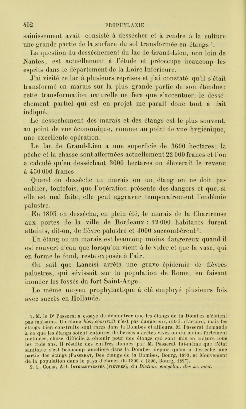 sainissement avait consisté à dessécher et à rendre à la culture une grande partie de la surface du sol transformée en étangs \ La question du dessèchement du lac de Grand-Lieu, non loin de Nantes, est actuellement à l’étude et préoccupe beaucoup les esprits dans le département de la Loire-Inférieure. J’ai visité ce lac à plusieurs reprises et j’ai constaté qu’il s’était transformé en marais sur la plus grande partie de son étendue ; cette transformation naturelle ne fera que s’accentuer, le dessè- chement partiel qui est en projet me paraît donc tout à fait indiqué. Le dessèchement des marais et des étangs est le plus souvent, au point de vue économique, comme au point de vue hygiénique, une excellente opération. Le lac de Grand-Lieu a une superficie de 3600 hectares; la pêche et la chasse sont affermées actuellement 22 000 francs et l’on a calculé qu’en desséchant 3000 hectares on élèverait le revenu à 450 000 francs. Quand on dessèche un marais ou un étang on ne doit pas oublier, toutefois, que l’opération présente des dangers et que, si elle est mal faite, elle peut aggraver temporairement l’endémie palustre. En 1805 on dessécha, en plein été, le marais de la Chartreuse aux portes de la ville de Bordeaux: 12 000 habitants furent atteints, dit-on, de fièvre palustre et 3000 succombèrent1 2. Un étang ou un marais est beaucoup moins dangereux quand il est couvert d’eau que lorsqu’on vient à le vider et que la vase, qui en forme le fond, reste exposée à l’air. On sait que Lancisi arrêta une grave épidémie de fièvres palustres, qui sévissait sur la population de Rome, en faisant inonder les fossés du fort Saint-Ange. Le même moyen prophylactique à été employé plusieurs fois avec succès en Hollande. 1. M. le Dr Passerai a essayé de démontrer que les étangs de la Dombes n’étaient pas malsains. Un étang bien construit n’est pas dangereux, dit-il; d’accord, mais les étangs bien construits sont rares dans la Dombes et ailleurs. M. Passerat demande à ce que les étangs soient entourés de berges à arêtes vives ou du moins fortement inclinées, chose difficile à obtenir pour des étangs qui sont mis en culture tous les trois ans. 11 résulte des chiffres donnés par M. Passerat lui-même que l’état sanitaire s’est beaucoup amélioré dans la-Dombes depuis qu’on a desséché une partie des étangs (Passerat, Des étangs de la Dombes, Bourg, 1893, et Mouvement de la population dans le pays d’étangs de 1800 à 189(3, Bourg, 1897). 2. L. Colin, Art. Intermittentes (fièvres), du Diction, encyclop. des sc. méd.