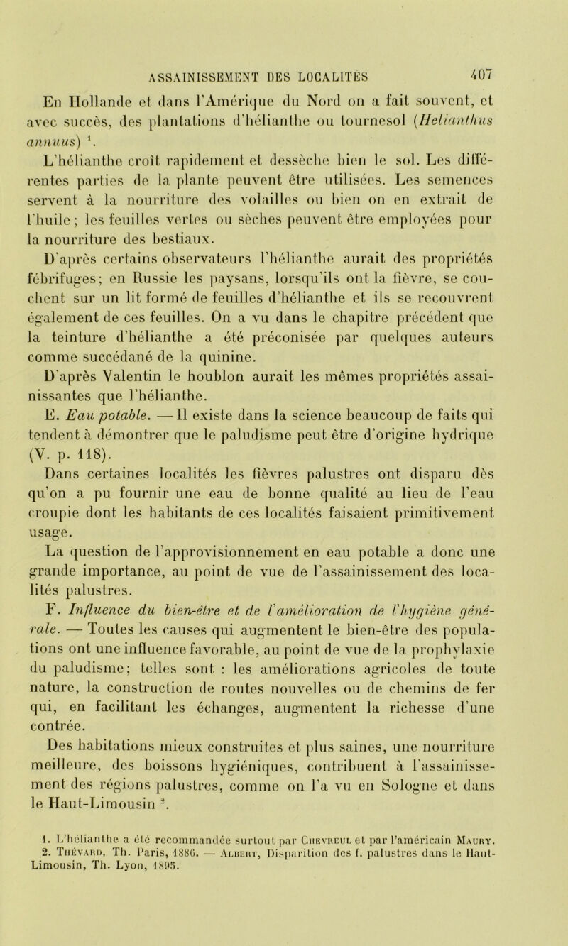 En Hollande et dans l’Amérique du Nord on a fait souvent, et avec succès, des plantations d’hélianthe ou tournesol (.Helianthus annuus) h L’hélianthe croît rapidement et dessèche bien le sol. Les diffé- rentes parties de la plante peuvent être utilisées. Les semences servent à la nourriture des volailles ou bien on en extrait de l’huile; les feuilles vertes ou sèches peuvent être employées pour la nourriture des bestiaux. D’après certains observateurs l’hélianthe aurait des propriétés fébrifuges; en Russie les paysans, lorsqu’ils ont la fièvre, se cou- chent sur un lit formé de feuilles d’hélianthe et ils se recouvrent également de ces feuilles. On a vu dans le chapitre précédent que la teinture d’hélianthe a été préconisée par quelques auteurs comme succédané de la quinine. D’après Valentin le houblon aurait les mêmes propriétés assai- nissantes que l’hélianthe. E. Eau potable. —Il existe dans la science beaucoup de faits qui tendent à démontrer que le paludisme peut être d’origine hydrique (V. p. 118). Dans certaines localités les fièvres palustres ont disparu dès qu’on a pu fournir une eau de bonne qualité au lieu de l’eau croupie dont les habitants de ces localités faisaient primitivement usage. La question de l’approvisionnement en eau potable a donc une grande importance, au point de vue de l’assainissement des loca- lités palustres. F. Influence du bien-être et de Vamélioration de Chygiène géné- rale. — Toutes les causes qui augmentent le bien-être des popula- tions ont une influence favorable, au point de vue de la prophylaxie du paludisme; telles sont : les améliorations agricoles de toute nature, la construction de routes nouvelles ou de chemins de fer qui, en facilitant les échanges, augmentent la richesse d’une contrée. Des habitations mieux construites et plus saines, une nourriture meilleure, des boissons hygiéniques, contribuent à l’assainisse- ment des régions palustres, comme on l’a vu en Sologne et dans le Haut-Limousin 1 2. 1. L’hélianthe a éLé recommandée surtout par Chevreul et par l’américain Maury. 2. Tiiévard, Th. Paris, 1880. — Albert, Disparition tics f. palustres dans le Ilaut- Limousin, Th. Lyon, 1895.