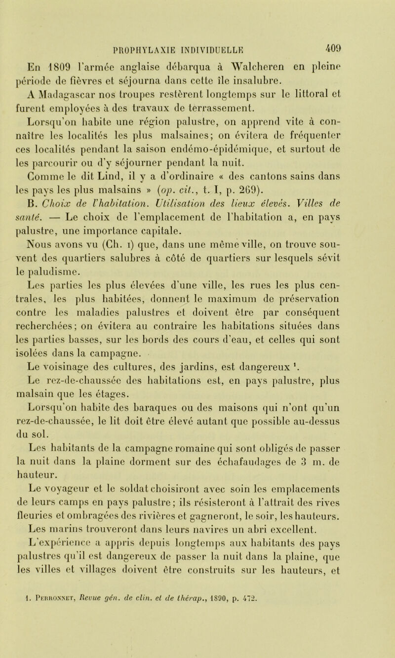 m En 1809 l’armée anglaise débarqua à Walcheren en pleine période de fièvres et séjourna dans cette île insalubre. À Madagascar nos troupes restèrent longtemps sur le littoral et furent employées à des travaux de terrassement. Lorsqu’on habite une région palustre, on apprend vite à con- naître les localités les plus malsaines; on évitera de fréquenter ces localités pendant la saison endémo-épidémique, et surtout de les parcourir ou d’y séjourner pendant la nuit. Gomme le dit Lind, il y a d’ordinaire « des cantons sains dans les pays les plus malsains » (op. cit., t. I, p. 269). B. Choix de l'habitation. Utilisation des lieux élevés. Villes de santé. — Le choix de l’emplacement de l’habitation a, en pays palustre, une importance capitale. Nous avons vu (Ch. i) que, dans une même ville, on trouve sou- vent des quartiers salubres à côté de quartiers sur lesquels sévit le paludisme. Les parties les plus élevées d’une ville, les rues les plus cen- trales, les plus habitées, donnent le maximum de préservation contre les maladies palustres et doivent être par conséquent recherchées ; on évitera au contraire les habitations situées dans les parties basses, sur les bords des cours d’eau, et celles qui sont isolées dans la campagne. Le voisinage des cultures, des jardins, est dangereux h Le rez-de-chaussée des habitations est, en pays palustre, plus malsain que les étages. Lorsqu’on habite des baraques ou des maisons qui n’ont qu’un rez-de-chaussée, le lit doit être élevé autant que possible au-dessus du sol. Les habitants de la campagne romaine qui sont obligés de passer la nuit dans la plaine dorment sur des échafaudages de 3 m. de hauteur. Le voyageur et le soldat choisiront avec soin les emplacements de leurs camps en pays palustre; ils résisteront à l’attrait des rives fleuries et ombragées des rivières et gagneront, le soir, les hauteurs. Les marins trouveront dans leurs navires un abri excellent. L’expérience a appris depuis longtemps aux habitants des pays palustres qu’il est dangereux de passer la nuit dans la plaine, que les villes et villages doivent être construits sur les hauteurs, et