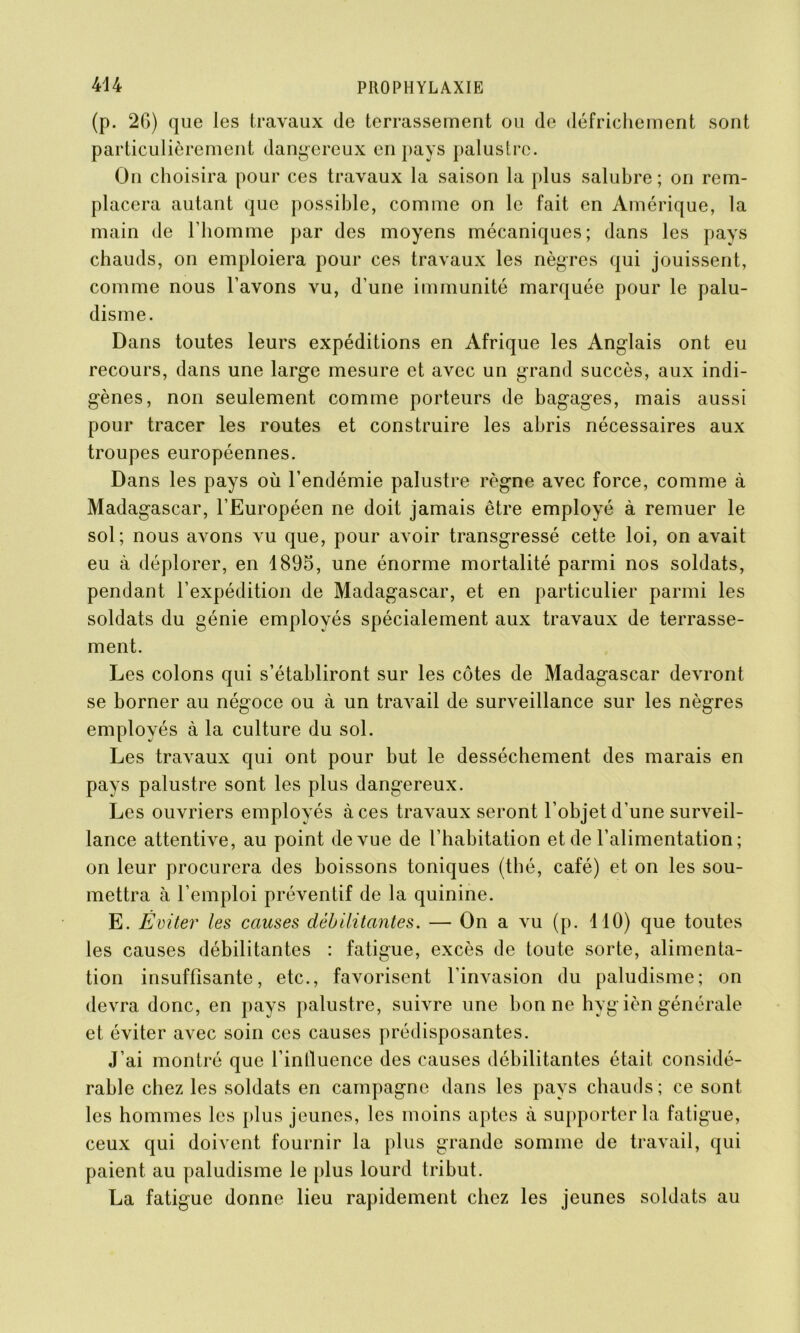 (p. 2G) que les travaux de terrassement ou de défrichement sont particulièrement dangereux en pays palustre. On choisira pour ces travaux la saison la plus salubre; on rem- placera autant que possible, comme on le fait en Amérique, la main de l'homme par des moyens mécaniques; dans les pays chauds, on emploiera pour ces travaux les nègres qui jouissent, comme nous l’avons vu, d’une immunité marquée pour le palu- disme. Dans toutes leurs expéditions en Afrique les Anglais ont eu recours, dans une large mesure et avec un grand succès, aux indi- gènes, non seulement comme porteurs de bagages, mais aussi pour tracer les routes et construire les abris nécessaires aux troupes européennes. Dans les pays où l’endémie palustre règne avec force, comme à Madagascar, l’Européen ne doit jamais être employé à remuer le sol; nous avons vu que, pour avoir transgressé cette loi, on avait eu à déplorer, en 1895, une énorme mortalité parmi nos soldats, pendant l’expédition de Madagascar, et en particulier parmi les soldats du génie employés spécialement aux travaux de terrasse- ment. Les colons qui s’établiront sur les côtes de Madagascar devront se borner au négoce ou à un travail de surveillance sur les nègres employés à la culture du sol. Les travaux qui ont pour but le dessèchement des marais en pays palustre sont les plus dangereux. Les ouvriers employés à ces travaux seront l’objet d’une surveil- lance attentive, au point de vue de l’habitation et de l’alimentation ; on leur procurera des boissons toniques (thé, café) et on les sou- mettra à l’emploi préventif de la quinine. E. Éviter les causes débilitantes. — On a vu (p. 410) que toutes les causes débilitantes : fatigue, excès de toute sorte, alimenta- tion insuffisante, etc., favorisent l’invasion du paludisme; on devra donc, en pays palustre, suivre une bonne hyg ièn générale et éviter avec soin ces causes prédisposantes. J’ai montré que l’influence des causes débilitantes était considé- rable chez les soldats en campagne dans les pays chauds ; ce sont les hommes les plus jeunes, les moins aptes à supporter la fatigue, ceux qui doivent fournir la plus grande somme de travail, qui paient au paludisme le plus lourd tribut. La fatigue donne lieu rapidement chez les jeunes soldats au