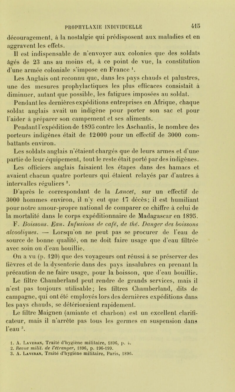 découragement, à. la nostalgie qui prédisposent aux maladies et en aggravent les effets. Il est indispensable de n’envoyer aux colonies que des soldats âgés de 23 ans au moins et, à ce point de vue, la constitution d’une armée coloniale s’impose en France i. Les Anglais ont reconnu que, dans les pays chauds et palustres, une des mesures prophylactiques les plus efficaces consistait à diminuer, autant que possible, les fatigues imposées au soldat. Pendant les dernières expéditions entreprises en Afrique, chaque soldat anglais avait un indigène pour porter son sac et pour l’aider à préparer son campement et ses aliments. Pendant l’expédition de 1895 contre les Aschantis, le nombre des porteurs indigènes était de 12 000 pour un effectif de 3000 com- battants environ. Les soldats anglais n’étaient chargés que de leurs armes et d’une partie de leur équipement, tout le reste était porté par des indigènes. Les officiers anglais faisaient les étapes dans des hamacs et avaient chacun quatre porteurs qui étaient relayés par d’autres à intervalles réguliers 2. D’après le correspondant de la Lancet, sur un effectif de 3000 hommes environ, il n’y eut que 17 décès; il est humiliant pour notre amour-propre national de comparer ce chiffre à celui de la mortalité dans le corps expéditionnaire de Madagascar en 1895. F. Boissons. Eau. Infusions de café, de thé. Danger des boissons alcooliques. —- Lorsqu’on ne peut pas se procurer de l’eau de source de bonne qualité, on ne doit faire usage que d’eau filtrée avec soin ou d’eau bouillie. On a vu (p. 120) que des voyageurs ont réussi à se préserver des fièvres et de la dysenterie dans des pays insalubres en prenant la précaution de ne faire usage, pour la boisson, que d’eau bouillie. Le filtre Chamberland peut rendre de grands services, mais il n’est pas toujours utilisable; les filtres Chamberland, dits de campagne, qui ont été employés lors des dernières expéditions dans les pays chauds, se détérioraient rapidement. Le filtre Maignen (amiante et charbon) est un excellent clarifi- cateur, mais il n’arrête pas tous les germes en suspension dans l’eau 3. 1. A. Laveran, Traité d’hygiène militaire, 1896, p. 4. 2. Revue milit. de l'étranger, 1896, p. 196-199. 3. A. Laveran, Traité d’hygiène militaire, Paris, 1896.