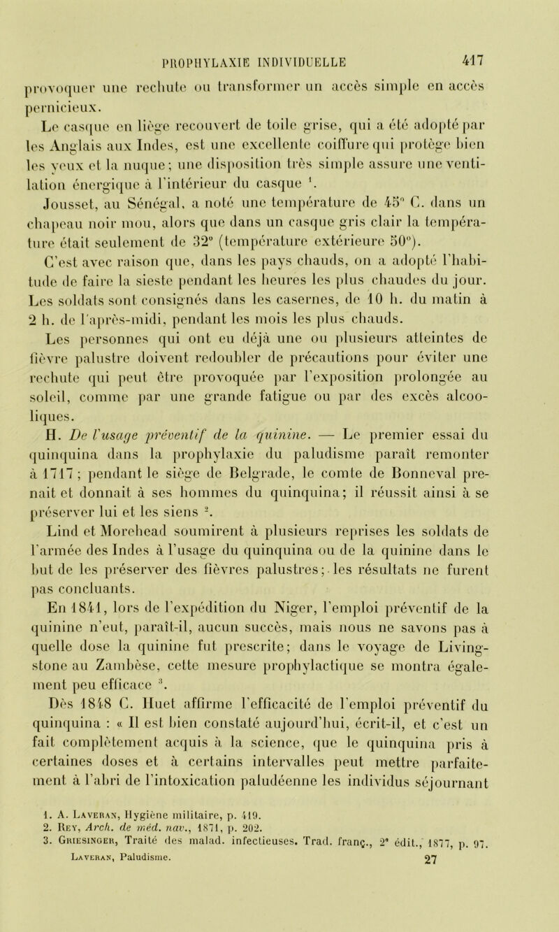 provoquer une rechute ou transformer un accès simple en accès pernicieux. Le casque en liège recouvert de toile grise, qui a été adopté par- les Anglais aux Indes, est une excellente coiffure qui protège bien les veux et la nuque; une disposition très simple assure une venti- lation énergique à l’intérieur du casque '. Jousset, au Sénégal, a noté une température de 45° G. dans un chapeau noir mou, alors que dans un casque gris clair la tempéra- ture était seulement de 32° (température extérieure 50°). C’est avec raison que, dans les pays chauds, on a adopté l’habi- tude de faire la sieste pendant les heures les plus chaudes du jour. Les soldats sont consignés dans les casernes, de 10 h. du matin à 2 h. de l'après-midi, pendant les mois les plus chauds. Les personnes qui ont eu déjà une ou plusieurs atteintes de fièvre palustre doivent redoubler de précautions pour éviter une rechute qui peut être provoquée par l’exposition prolongée au soleil, comme par une grande fatigue ou par des excès alcoo- liques. H. De Vusage jwéventif de la quinine. — Le premier essai du quinquina dans la prophylaxie du paludisme paraît remonter à 1717; pendant le siège de Belgrade, le comte de Bonncval pre- nait et donnait à ses hommes du quinquina; il réussit ainsi à se préserver lui et les siens 1 2. Lind et Morehead soumirent à plusieurs reprises les soldats de l’armée des Indes à l’usage du quinquina ou de la quinine dans le but de les préserver des fièvres palustres ;. les résultats ne furent pas concluants. En 1841, lors de l’expédition du Niger, l’emploi préventif de la quinine n’eut, paraît-il, aucun succès, mais nous ne savons pas à quelle dose la quinine fut prescrite; dans le voyage de Living- stone au Zambèse, cette mesure prophylactique se montra égale- ment peu efficace 3. Dès 1818 G. Huet affirme l’efficacité de l’emploi préventif du quinquina : « Il est bien constaté aujourd’hui, écrit-il, et c’est un fait complètement acquis à la science, que le quinquina pris à certaines doses et à certains intervalles peut mettre parfaite- ment à l’abri de l’intoxication paludéenne les individus séjournant 1. A. Laveran, Hygiène militaire, p. 419. 2. Rey, Avch. de ir.éd. nav., 1871, p. 202. 3. Griesinger, Traité des malad. infectieuses. Trad. franç., 2* édit., 1877, p. 97 Laveran, Paludisme. 27