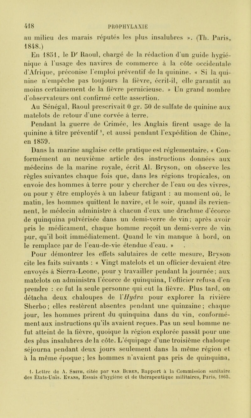 au milieu des marais réputés les plus insalubres ». (Th. Paris, 1848.) En 1851, le Dr Raoul, chargé de la rédaction d’un guide hygié- nique à l’usage des navires de commerce à la côte occidentale d’Afrique, préconise l’emploi préventif de la quinine. « Si la qui- nine n’empêche pas tou jours la lièvre, écrit-il, elle garantit au moins certainement de la lièvre pernicieuse. » Un grand nombre d’observateurs ont confirmé cette assertion. Au Sénégal, Raoul prescrivait 0 gr. 50 de sulfate de quinine aux matelots de retour d’une corvée à terre. Pendant la guerre de Crimée, les Anglais firent usage de la quinine à titre préventif1, et aussi pendant l’expédition de Chine,, en 1859. Dans la marine anglaise cette pratique est réglementaire. « Con- formément au neuvième article des instructions données aux médecins de la marine royale, écrit Al. Bryson, on observe les règles suivantes chaque fois que, dans les régions tropicales, on envoie des hommes à terre pour y chercher de l’eau ou des vivres, ou pour y être employés à un labeur fatigant : au moment où, le matin, les hommes quittent le navire, et le soir, quand ils revien- nent, le médecin administre à chacun d’eux une drachme d’écorce de quinquina pulvérisée dans un demi-verre de vin ; après avoir pris le médicament, chaque homme reçoit un demi-verre de vinf pur, qu’il boit immédiatement. Quand le vin manque à bord, on le remplace par de l’eau-de-vie étendue d’eau. » Pour démontrer les effets salutaires de cette mesure, Bryson cite les faits suivants : « Vingt matelots et un officier devaient être- envoyés à Sierra-Leone, pour y travailler pendant la journée; aux matelots on administra l’écorce de quinquina, l’officier refusa d’en prendre : ce fut la seule personne qui eut la fièvre. Plus tard, on détacha deux chaloupes de ÏHydra pour explorer la rivière Sherbo ; elles restèrent absentes pendant une quinzaine; chaque jour, les hommes prirent du quinquina dans du vin, conformé- ment aux instructions qu’ils avaient reçues. Pas un seul homme ne fut atteint de la fièvre, quoique la région explorée passât pour une des plus insalubres delà côte. L’équipage d’une troisième chaloupe séjourna pendant deux jours seulement dans la même région et à la même époque ; les hommes n’avaient pas pris de quinquina, I. Lettre de A. Smith, citée par van Buren, Rapport à la Commission sanitaire des États-Unis. Evans, Essais d’hygiène et de thérapeutique militaires, Paris, 1805..