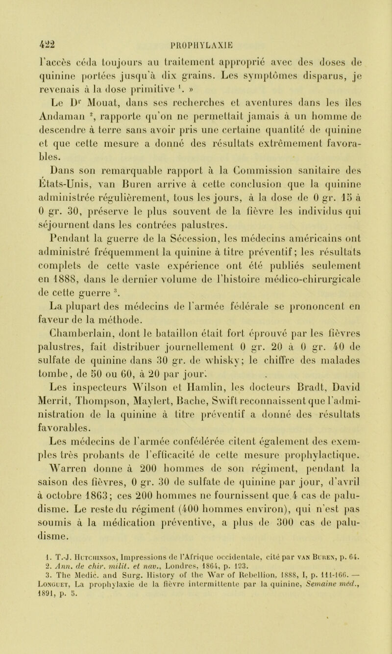 l’accès céda toujours au traitement approprié avec des doses de quinine portées jusqu’à dix grains. Les symptômes disparus, je revenais à la dose primitive 1. » Le Dl Mouat, dans ses recherches et aventures dans les îles Andaman 2, rapporte qu’on ne permettait jamais à un homme de descendre à terre sans avoir pris une certaine quantité de quinine et que cette mesure a donné des résultats extrêmement favora- bles. Dans son remarquable rapport à la Commission sanitaire des Etats-Unis, van Buren arrive à cette conclusion que la quinine administrée régulièrement, tous les jours, à la dose de 0 gr. 15 à 0 gr. 30, préserve le plus souvent de la fièvre les individus qui séjournent dans les contrées palustres. Pendant la guerre de la Sécession, les médecins américains ont administré fréquemment la quinine à titre préventif; les résultats complets de cette vaste expérience ont été publiés seulement en 1888, dans le dernier volume de l’histoire médico-chirurgicale de cette guerre 3. La plupart des médecins de l’armée fédérale se prononcent en faveur de la méthode. Chamberlain, dont le bataillon était fort éprouvé par les fièvres palustres, fait distribuer journellement 0 gr. 20 à 0 gr. 40 de sulfate de quinine dans 30 gr. de whisky; le chiffre des malades tombe, de 50 ou 60, à 20 par jour'. Les inspecteurs Wilson et Hamlin, les docteurs Bradt, David Merrit, Thompson, Maylert, Bâche, Swift reconnaissent que l’admi- nistration de la quinine à titre préventif a donné des résultats favorables. Les médecins de l’armée confédérée citent également des exem- ples très probants de l’efficacité de cette mesure prophylactique. Warren donne à 200 hommes de son régiment, pendant la saison des fièvres, 0 gr. 30 de sulfate de quinine par jour, d’avril à octobre 1863; ces 200 hommes ne fournissent que.4 cas de palu- disme. Le reste du régiment (400 hommes environ), qui n’est pas soumis à la médication préventive, a plus de 300 cas de palu- disme. 1. T.-J. Hutciiinson, Impressions de l’Afrique occidentale, cité par van Buren, p. 04. 2. Ann. de chir. milit. et nav., Londres, 1864, p. 123. 3. The Medic. and Surg, llislory of the War of Rébellion, 1888, I, p. 111-160. — Longuet, La prophylaxie de la fièvre intermittente par la quinine, Semaine mcd.,