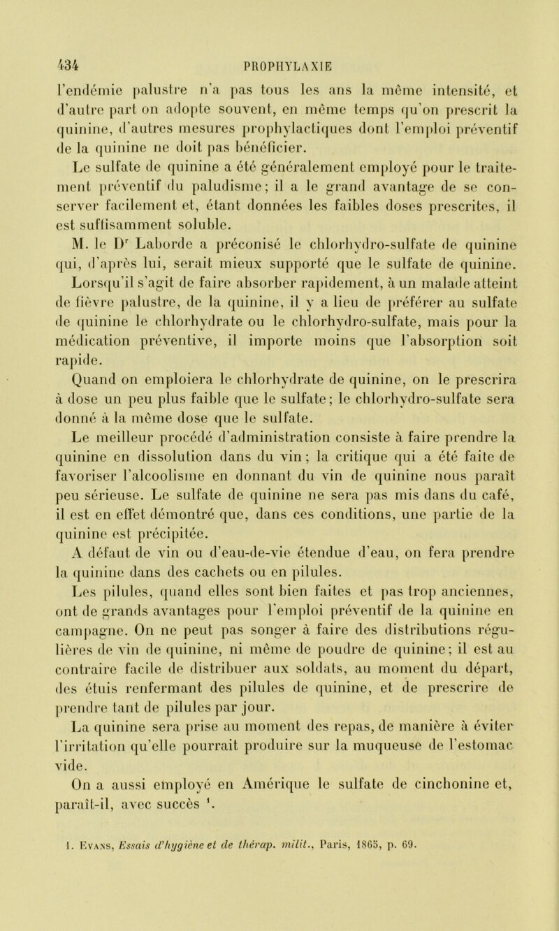 l’endémie palustre n’a pas tous les ans la même intensité, et d’autre part on adopte souvent, en même temps cju’on prescrit la quinine, d’autres mesures prophylactiques dont l’emploi préventif de la quinine ne doit pas bénéficier. Le sulfate de quinine a été généralement employé pour le traite- ment préventif du paludisme; il a le grand avantage de se con- server facilement et, étant données les faibles doses prescrites, il est suffisamment soluble. M. le Dr Laborcle a préconisé le chlorhydro-sulfate de quinine qui, d’après lui, serait mieux supporté que le sulfate de quinine. Lorsqu’il s’agit de faire absorber rapidement, à un malade atteint de fièvre palustre, de la quinine, il y a lieu de préférer au sulfate de quinine le chlorhydrate ou le chlorhydro-sulfate, mais pour la médication préventive, il importe moins que l’absorption soit rapide. Quand on emploiera le chlorhydrate de quinine, on le prescrira à dose un peu plus faible que le sulfate ; le chlorhydro-sulfate sera donné à la même dose que le sulfate. Le meilleur procédé d’administration consiste à faire prendre la quinine en dissolution dans du vin ; la critique qui a été faite de favoriser l’alcoolisme en donnant du vin de quinine nous paraît peu sérieuse. Le sulfate de quinine ne sera pas mis dans du café, il est en effet démontré que, dans ces conditions, une partie de la quinine est précipitée. A défaut de vin ou d’eau-de-vie étendue d’eau, on fera prendre la quinine dans des cachets ou en pilules. Les pilules, quand elles sont bien faites et pas trop anciennes, ont de grands avantages pour l’emploi préventif de la quinine en campagne. On ne peut pas songer à faire des distributions régu- lièi •es de vin de quinine, ni même de poudre de quinine; il est au contraire facile de distribuer aux soldats, au moment du départ, des étuis renfermant des pilules de quinine, et de prescrire de prendre tant de pilules par jour. La quinine sera prise au moment des repas, de manière à éviter l’irritation qu’elle pourrait produire sur la muqueuse de l’estomac vide. On a aussi employé en Amérique le sulfate de cinchonine et, paraît-il, avec succès h 1. Evans, Essais d'hygiène et de thérap. militParis, 1865, p. G9.