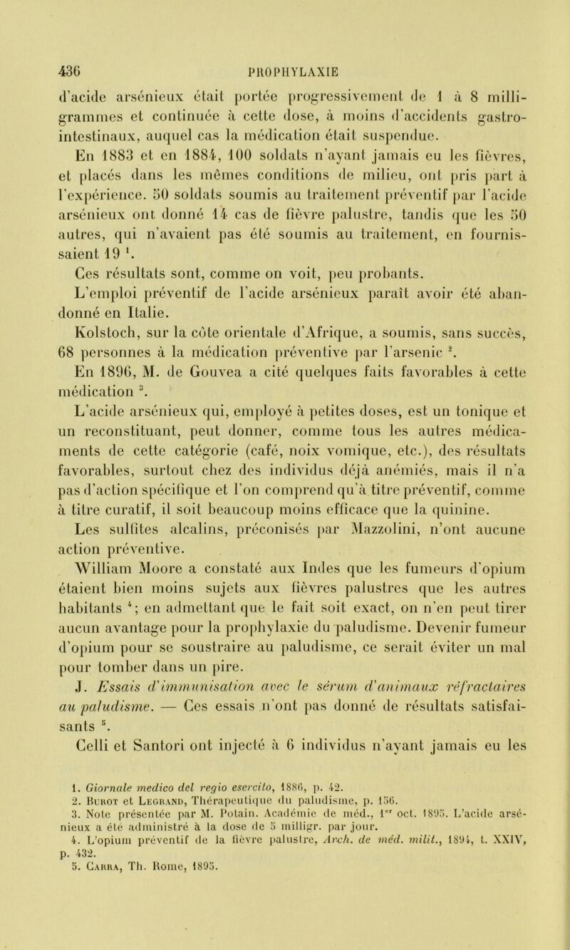 d’acide arsénieux était portée progressivement de 1 à 8 milli- grammes et continuée à cette dose, à moins d’accidents gastro- intestinaux, auquel cas la médication était suspendue. En 1883 et en 1884, 100 soldats n’ayant jamais eu les fièvres, et placés dans les mêmes conditions de milieu, ont pris part à l’expérience. 50 soldats soumis au traitement préventif par l’acide arsénieux ont donné 14 cas de fièvre palustre, tandis que les 50 autres, qui n’avaient pas été soumis au traitement, en fournis- saient 19 *. Ces résultats sont, comme on voit, peu probants. L’emploi préventif de l’acide arsénieux paraît avoir été aban- donné en Italie. Kolstoch, sur la côte orientale d’Afrique, a soumis, sans succès, 68 personnes à la médication préventive par l’arsenic 1 2. En 1896, M. de Gouvea a cité quelques faits favorables à cette médication 3. L’acide arsénieux qui, employé à petites doses, est un tonique et un reconstituant, peut donner, comme tous les autres médica- ments de cette catégorie (café, noix vomique, etc.), des résultats favorables, surtout chez des individus déjà anémiés, mais il n’a pas d’action spécifique et l’on comprend qu’à titre préventif, comme à titre curatif, il soit beaucoup moins efficace que la quinine. Les sulfites alcalins, préconisés par Mazzolini, n’ont aucune action préventive. William Moore a constaté aux Indes que les fumeurs d’opium étaient bien moins sujets aux fièvres palustres que les autres habitants 4; en admettant que le fait soit exact, on n’en peut tirer aucun avantage pour la prophylaxie du paludisme. Devenir fumeur d’opium pour se soustraire au paludisme, ce serait éviter un mal pour tomber dans un pire. J. Essais d'immunisation avec te sérum d'animaux réfractaires au paludisme. — Ces essais n’ont pas donné de résultats satisfai- sants 5. Celli et Santori ont injecté à 6 individus n’ayant jamais eu les 1. Giovnale medico del reqio esercito, 1886, p. 42. 2. Burot et Legrand, Thérapeutique du paludisme, p. 136. 3. Note présentée par M. Potain. Académie de méd., l'M' oct. 1893. L’acide arsé- nieux a été administré à la dose de 5 milligr. par jour. 4. L’opium préventif de la fièvre palustre, Ar-ch. de méd. mitit., 1894, t. XX1Y, p. 432. 5. Carra, Th. Rome, 1895.