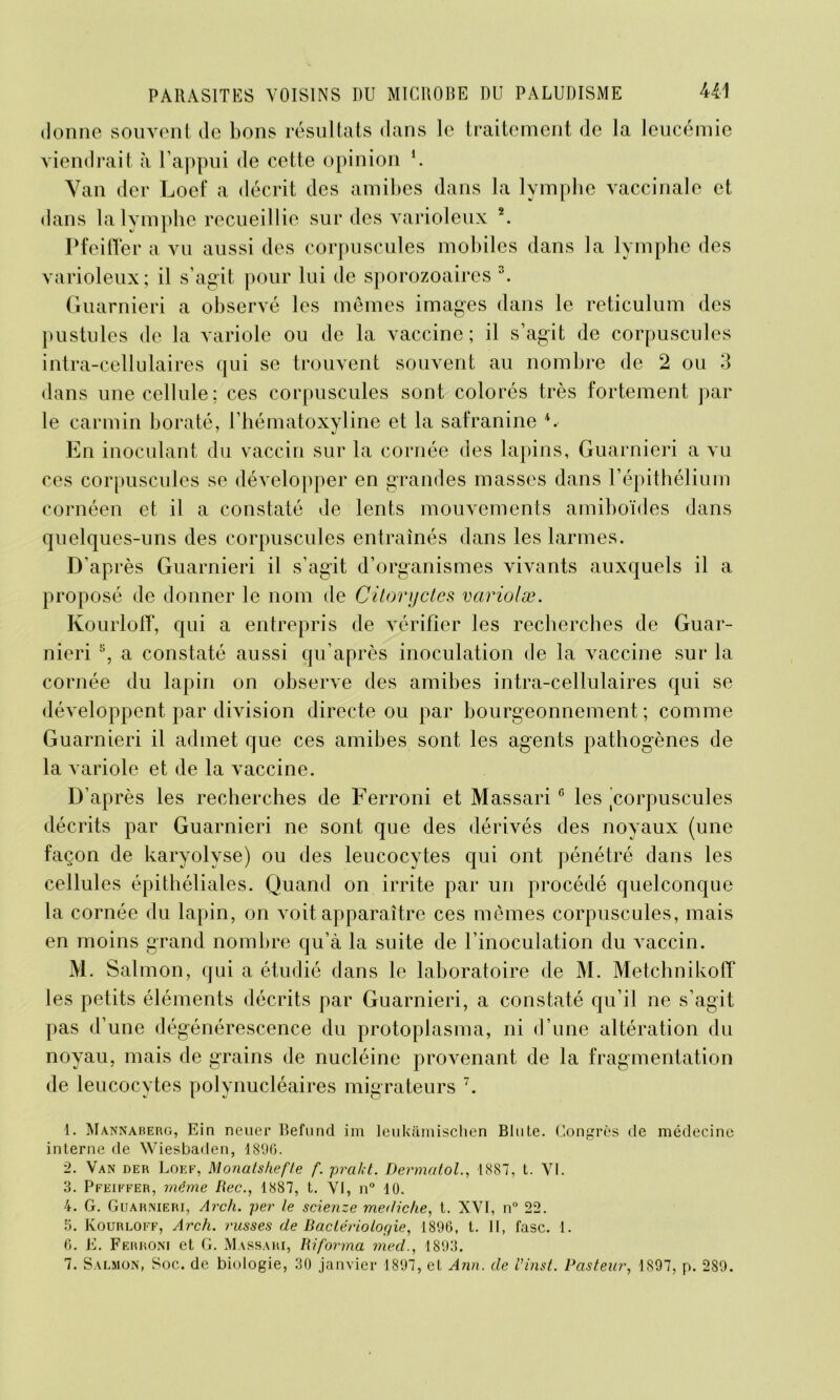 donne souvent de bons résultats dans le traitement de la leucémie viendrait à l’appui de cette opinion *. Yan der Loef a décrit des amibes dans la lymphe vaccinale et dans la lymphe recueillie sur des varioleux 1 2. Pfeiffer a vu aussi des corpuscules mobiles dans la lymphe des varioleux; il s’agit pour lui de sporozoaires 3 4. Guarnieri a observé les mêmes imag'es dans le réticulum des pustules de la variole ou de la vaccine ; il s’agit de corpuscules intra-cellulaires qui se trouvent souvent au nombre de 2 ou 3 dans une cellule; ces corpuscules sont colorés très fortement par le carmin boraté, l’hématoxyline et la safranine En inoculant du vaccin sur la cornée des lapins, Guarnieri a vu ces corpuscules se développer en grandes masses dans l’épithélium cornéen et il a constaté de lents mouvements amiboïdes dans quelques-uns des corpuscules entraînés dans les larmes. D’ap rès Guarnieri il s’agit d’organismes vivants auxquels il a proposé de donner le nom de Citoryctes variolæ. Kourloff, qui a entrepris de vérifier les recherches de Guar- nieri 5, a constaté aussi qu’après inoculation de la vaccine sur la cornée du lapin on observe des amibes intra-cellulaires qui se développent par division directe ou par bourgeonnement; comme Guarnieri il admet que ces amibes sont les agents pathogènes de la variole et de la vaccine. D’après les recherches de Ferroni et Massari6 les 'corpuscules décrits par Guarnieri ne sont que des dérivés des noyaux (une façon de karyolvse) ou des leucocytes qui ont pénétré dans les cellules épithéliales. Quand on irrite par un procédé quelconque la cornée du lapin, on voit apparaître ces mêmes corpuscules, mais en moins grand nombre qu’à la suite de l’inoculation du vaccin. M. Salmon, qui a étudié dans le laboratoire de M. Metchnikoff les petits éléments décrits par Guarnieri, a constaté qu’il ne s’agit pas d’une dégénérescence du protoplasma, ni d’une altération du noyau, mais de grains de nucléine provenant de la fragmentation de leucocytes polynucléaires migrateurs 7. 1. Mannaberg, Ein neuer Befund im leukâmischen Blute. Congrès de médecine interne de Wiesbaden, 1896. 2. Van der Loef, Monats/iefle f. pra/d. Dermatol., 1887, t. VI. 3. Pfeiffer, même Rec., 1887, t. VJ, n° 10. 4. G. Guarnieri, Arch. per le scienze me<1iche, t. XVI, n° 22. 5. Ivourloff, Arch. russes de Baclériolor/ie, 1896, t. II, fasc. 1. 6. E. Ferroni et G. Massari, Riforma med., 1893. 7. Salmon, Soc. de biologie, 30 janvier 1897, et Ann. de Vinst. Pasteur, 1897, p. 289.