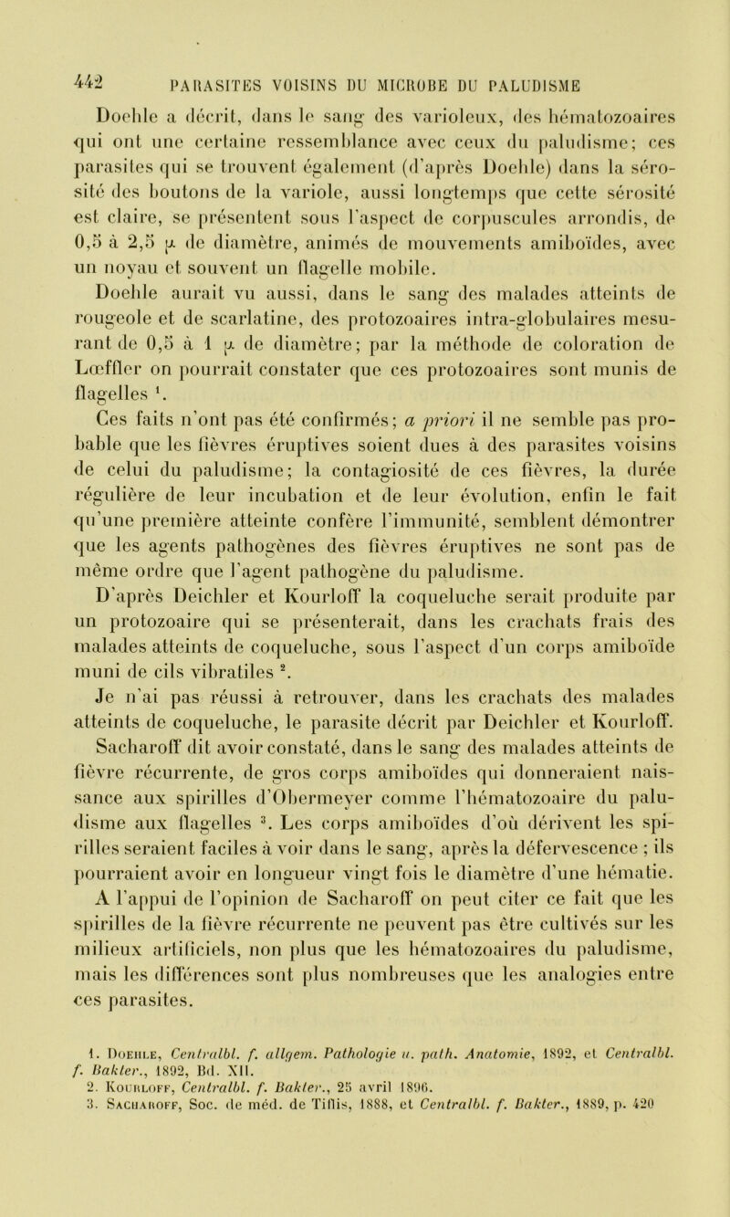 Doehle a décrit, dans le sang1 des varioleux, des hématozoaires qui ont une certaine ressemblance avec ceux du paludisme; ces parasiles qui se trouvent également (d’après Doehle) dans la séro- sité des boutons de la variole, aussi longtemps que cette sérosité est claire, se présentent sous l’aspect de corpuscules arrondis, de 0,5 à 2,5 p. de diamètre, animés de mouvements amiboïdes, avec un noyau et souvent un flagelle mobile. Doehle aurait vu aussi, dans le sang des malades atteints de rougeole et de scarlatine, des protozoaires intra-globulaires mesu- rant de 0,5 à 1 p. de diamètre; par la méthode de coloration de Lœffter on pourrait constater que ces protozoaires sont munis de flagelles *. Ces faits n’ont pas été confirmés; a priori il ne semble pas pro- bable que les fièvres éruptives soient dues à des parasites voisins de celui du paludisme; la contagiosité de ces fièvres, la durée régulière de leur incubation et de leur évolution, enfin le fait qu’une première atteinte confère l’immunité, semblent démontrer que les agents pathogènes des fièvres éruptives ne sont pas de même ordre que l’agent pathogène du paludisme. D'après Deichler et Kourloff la coqueluche serait produite par un protozoaire qui se présenterait, dans les crachats frais des malades atteints de coqueluche, sous l’aspect d’un corps amiboïde muni de cils vibratiles 2. Je n’ai pas réussi à retrouver, dans les crachats des malades atteints de coqueluche, le parasite décrit par Deichler et Kourloff. Sacharoff dit avoir constaté, dans le sang des malades atteints de fièvre récurrente, de gros corps amiboïdes qui donneraient nais- sance aux spirilles d’Obermeyer comme l’hématozoaire du palu- disme aux flagelles 3. Les corps amiboïdes d’où dérivent les spi- rilles seraient faciles à voir dans le sang, après la défervescence ; ils pourraient avoir en longueur vingt fois le diamètre d’une hématie. A l’appui de l’opinion de Sacharoff on peut citer ce fait que les spirilles de la fièvre récurrente ne peuvent pas être cultivés sur les milieux artificiels, non plus que les hématozoaires du paludisme, mais les différences sont plus nombreuses que les analogies entre ces parasites. 1. Doehle, Centralbl. f. allgem. Pathologie a. pat h. Anatomie, 1892, el Centralbl. f. Bakter., 1892, Bd. XII. 2. Kourloff, Centralbl. f. Bakter., 25 avril 1896. 3. Sacharoff, Soc. de méd. de Tiflis, 1888, et Centralbl. f. Bakter., 1889, p. 420