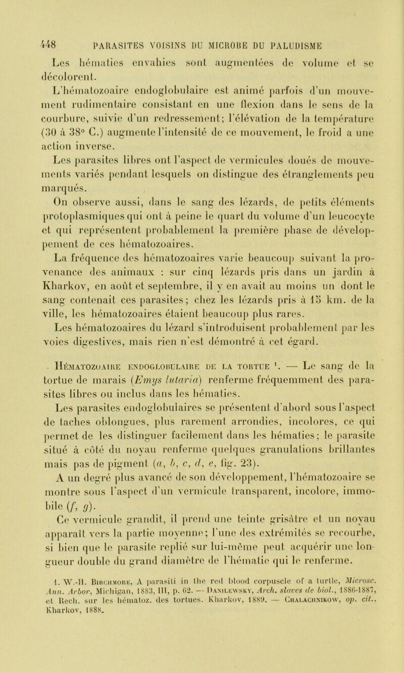 Les hématies envahies sont augmentées de volume et se décolorent. L’hématozoaire endoglobulaire est animé parfois d’un mouve- ment rudimentaire consistant en une flexion dans le sens de la courbure, suivie d’un redressement; l’élévation de la température (30 à 38° G.) augmente l’intensité de ce mouvement, le froid a une action inverse. Les parasites libres ont l’aspect de vermicules doués de mouve- ments variés pendant lesquels on distingue des étranglements peu marqués. On observe aussi, dans le sang des lézards, de petits éléments protoplasmiques qui ont à peine le quart du volume d’un leucocyte et qui représentent probablement la première phase de dévelop- pement de ces hématozoaires. La fréquence des hématozoaires varie beaucoup suivant la pro- venance des animaux : sur cinq lézards pris dans un jardin à Kharkov, en août et septembre, il y en avait au moins un dont le sang contenait ces parasites; chez les lézards pris à lo km. de la ville, les hématozoaires étaient beaucoup plus rares. Les hématozoaires du lézard s’introduisent probablement par les voies digestives, mais rien n’est démontré à cet ésrard. CMATOZOA1RE ENDOGLOBULAIRE DE LA TORTUE L Le SDlIg de la tortue de marais (Emys lutaria) renferme fréquemment des para- sites libres ou inclus dans les hématies. Les parasites endoglobulaires se présentent d’abord sous l’aspect de taches oblongues, plus rarement arrondies, incolores, ce qui permet de les distinguer facilement dans les hématies; le parasite situé à côté du noyau renferme quelques granulations brillantes mais pas de pigment («, b, c, d, e, flg. 23). A un degré plus avancé de son développement, l’hématozoaire se montre sous l’aspect d’un vermicide transparent, incolore, immo- bile (f, g). Ce vcrmicule grandit, il prend une teinte grisâtre et un noyau apparaît vers la partie moyenne; l’une des extrémités se recourbe, si bien que le parasite replié sur lui-même peut acquérir une lon- gueur double du grand diamètre de l’hématie qui le renferme. 1. W.-II. Birc.ii.mouk, À parasiti in lhe red blood corpuscle of a turtle, Microsc. Ann. Arbor, Michigan, 1S S 3, 111, p. 62. — Danilewsky, Arcli. slaves de biol., 1S86-1S87, et Recli. sur les liénialoz. des tortues. Kharkov, 1889. — Chalachnikow, op. cit., Kharkov, 1888»