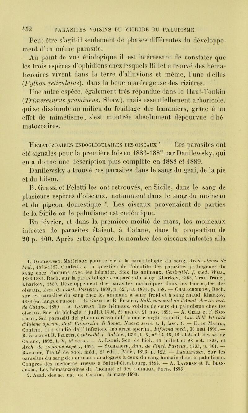 Peut-être s’agit-il seulement de phases differentes du développe- ment d’un même parasite. Au point de vue étiologique il est intéressant de constater que les trois espèces d’ophidiens chez lesquels Billet a trouvé des héma- tozoaires vivent dans la terre d’alluvions et même, l’une d’elles (.Python reticulatus), dans la boue marécageuse des rizières. Une autre espèce, également très répandue dans le Haut-Tonkin (Trimeresurus cjramineus, Shaw), mais essentiellement arboricole, qui se dissimule au milieu du feuillage des bananiers, grâce à un effet de mimétisme, s’est montrée absolument dépourvue d’hé- matozoaires. Hématozoaires endoglobulaires des oiseaux *. — Ces parasites ont été signalés pour la première fois en 1886-1887 par Danilewsky, qui en a donné une description plus complète en 1888 et 1889. Danilewsky a trouvé ces parasites dans le sang du geai, de la pie et du hibou. B. Grassiet Feletti les ont retrouvés, en Sicile, dans le sang de plusieurs espèces d’oiseaux, notamment dans le sang du moineau et du pigeon domestique 1 2. Les oiseaux provenaient de parties de la Sicile où le paludisme est endémique. En février, et dans la première moitié de mars, les moineaux infectés de parasites étaient, à Catane, dans la proportion de 20 p. 100. Après cette époque, le nombre des oiseaux infectés alla 1. Daniiæwsky, Matériaux pour servir à la parasitologie du sang, Arch. slaves de biol., 1880-1887. Contrib. à la question de l’identité des parasites pathogènes du sang chez l’homme avec les hématoz. chez les animaux, Centralbl. f. med. Wiss., 1886-1887. Rech. sur la parasitologie comparée du sang, Kharkov, 1888, Trad. franc., Kharkov, 1889. Développement des parasites malariques dans les leucocytes des oiseaux, Ann. de Vinst. Pasteur, 1890, p. 427, et 1891, p. 758. — Chalachnikow, Rech. sur les parasites du sang chez les animaux à sang froid et à sang chaud, Kharkov, 1888 (en langue russe). — R. Grassi et R. Feletti, Bull, mensuel de l’Acad. des sc. nat. de Catane, 1890. —A. Laveran, Des hématoz. voisins de ceux du paludisme chez les oiseaux, Soc. de biologie, 5 .juillet 1890, 23 mai et 21 nov. 1891. — A. Celli et F. San- felice, Sui parassiti del globulo rosso nell’ uomo e negli animali, Ann. dell' Istituto d’Ujiene sperim. dell’ Cniversita di Borna, Nuova sérié, t. I, fasc. 1. — E. di Mattéi, Contrib. allô studio dell’ infezione malarica sperim., Riforma med., 30 mai 1891.— B. Grassi et R. Feletti, Centralbl. f. Ba/cter., 1891, t. X, n0814,15, 16, et Acad, des sc. de Catane, 1892, t. V, 4e série. — A. Labbé. Soc. de biol., 15 juillet et 28 oct. 1893, et Arch. de zoologie expér., 1894. — Saciiaroff, Ann. de Vinst. Pasteur, 1S93, p. 801. — Railliet, Traité de zool. méd., 2e édit., Paris, 1893, p. 122. — Danilewsky, Sur les parasites du sang des animaux analogues à ceux du sang humain dans le paludisme. Congrès des médecins russes à Saint-Pétersbourg, 1894. — A. Laveran et R. Blan- chard, Les hématozoaires de l’homme et des animaux, Paris, 1895. 2. Acad, des sc. nat. de Catane, 24 mars 1890.