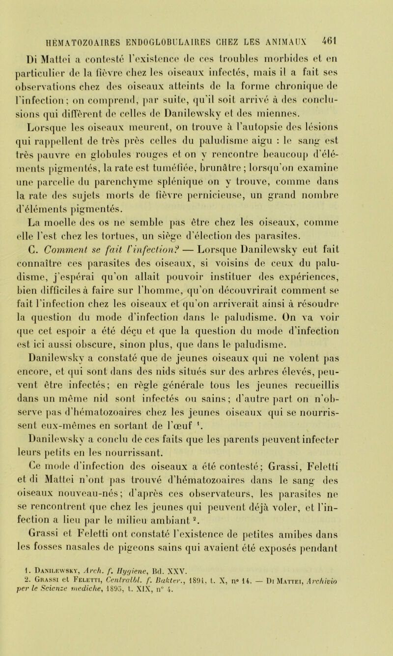 Di Mattéi a contesté l’existence <le ces troubles morbides et en particulier de la fièvre chez les oiseaux infectés, mais il a fait ses observations chez des oiseaux atteints de la forme chronique de l’infection; on comprend, par suite, qu’il soit arrivé à des conclu- sions qui diffèrent de celles de Danilewsky et des miennes. Lorsque les oiseaux meurent, on trouve à l’autopsie des lésions qui rappellent de très près celles du paludisme aigu : le sang est très pauvre en globules rouges et on y rencontre beaucoup d’élé- ments pigmentés, la rate est tuméfiée, brunâtre ; lorsqu’on examine une parcelle du parenchyme splénique on y trouve, comme dans la rate des sujets morts de fièvre pernicieuse, un grand nombre d’éléments pigmentés. La moelle des os ne semble pas être chez les oiseaux, comme elle l’est chez les tortues, un siège d’élection des parasites. G. Comment se fait Vinfection? — Lorsque Danilewsky eut fait connaître ces parasites des oiseaux, si voisins de ceux du palu- disme, j’espérai qu’on allait pouvoir instituer des expériences, bien difficiles à faire sur l’homme, qu’on découvrirait comment se fait l’infection chez les oiseaux et qu’on arriverait ainsi à résoudre la question du mode d’infection dans le paludisme. On va voir que cet espoir a été déçu et que la question du mode d’infection est ici aussi obscure, sinon plus, que dans le paludisme. Danilewsky a constaté que de jeunes oiseaux qui ne volent pas encore, et qui sont dans des nids situés sur des arbres élevés, peu- vent être infectés; en règle générale tous les jeunes recueillis dans un même nid sont infectés ou sains; d’autre part on n’ob- serve pas d’hématozoaires chez les jeunes oiseaux qui se nourris- sent eux-mêmes en sortant de l’œuf *. Danilewsky a conclu de ces faits que les parents peuvent infecter leurs petits en les nourrissant. Ce mode d’infection des oiseaux a été contesté; Grassi, Feletti et di Mattéi n’ont pas trouvé d’hématozoaires dans le sang des oiseaux nouveau-nés; d’après ces observateurs, les parasites ne se rencontrent que chez les jeunes qui peuvent déjà voler, et l’in- fection a lieu par le milieu ambiant1 2. Grassi et Feletti ont constaté l’existence de petites amibes dans les fosses nasales de pigeons sains qui avaient été exposés pendant 1. Danilewsky, Arch. f. Hygiene, Bd. XXV. 2- Grassi et Feletti, Centralbl. f. Baliter., 1801, t. X, n° 14. — Di Mattéi, Archivio per le Scienze mediche, ISOil, L. XIX, n° 4.