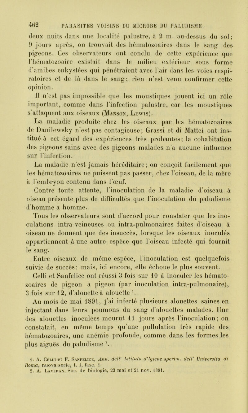 deux nuits dans une localité palustre, à 2 m. au-dessus du sol; 9 jours après, on trouvait des hématozoaires dans le sang des pigeons. Ces observateurs ont conclu de cette expérience que l’hématozoaire existait dans le milieu extérieur sous forme d’amibes enkystées qui pénétraient avec l’air dans les voies respi- ratoires et de là dans le sang; rien n’est venu confirmer cette opinion. Il n’est pas impossible que les moustiques jouent ici un rôle important, comme dans l’infection palustre, car les moustiques- s’attaquent aux oiseaux (Manson, Lewis). La maladie produite chez les oiseaux par les hématozoaires de Danilewsky n’est pas contagieuse; Grassi et di Mattéi ont ins- titué à cet égard des expériences très probantes; la cohabitation des pigeons sains avec des pigeons malades n’a aucune influence sur l’infection. La maladie n’est jamais héréditaire; on conçoit facilement que les hématozoaires ne puissent pas passer, chez l’oiseau, de la mère à l’embryon contenu dans l’œuf. Contre toute attente, l’inoculation de la maladie d’oiseau à oiseau présente plus de difficultés que l'inoculation du paludisme d’homme à homme. Tous les observateurs sont d’accord pour constater que les ino- culations intra-veineuses ou intra-pulmonaires faites d’oiseau à oiseau ne donnent que des insuccès, lorsque les oiseaux inoculés appartiennent à une autre espèce que l’oiseau infecté qui fournit le sang. Entre oiseaux de même espèce, l’inoculation est quelquefois suivie de succès; mais, ici encore, elle échoue le plus souvent. Celli et Sanfelice ont réussi 3 fois sur 10 à inoculer les hémato- zoaires de pigeon à pigeon (par inoculation intra-pulmonaire), 3 fois sur 12, d’alouette à alouette h Au mois de mai 1891, j’ai infecté plusieurs alouettes saines en injectant dans leurs poumons du sang d’alouettes malades. Une des alouettes inoculées mourut Tl jours après l’inoculation; on constatait, en même temps qu’une pullulation très rapide des hématozoaires, une anémie profonde, comme dans les formes les plus aiguës du paludisme 1 2. 1. A. Celli et F. Sanfelice, Ann. dell' lslilulo cVlgiene sperini. dell’ Universita di Homa, nuova sérié, t. i, fasc. 1. 2. A. Lavera*, Soc. de biologie, 23 mai et 21 nov. 1891.