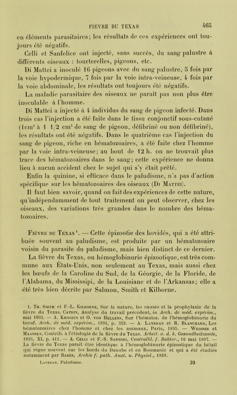 on éléments parasitaires; les résultats de ces expériences ont tou- jours été négatifs. Celli et Sanfelice ont injecté, sans succès, du sang palustre à différents oiseaux : tourterelles, pigeons, etc. Di Mattéi a inoculé 16 pigeons avec du sang palustre, 5 fois par la voie hypodermique, 7 fois par la voie intra-veineuse, 4 fois par la voie abdominale, les résultats ont toujours été négatifs. La maladie parasitaire des oiseaux ne paraît pas non plus être inoculable à l’homme. Di Mattéi a injecté à 4 individus du sang de pigeon infecté. Dans trois cas l’injection a été faite dans le tissu conjonctif sous-cutané (lcm3 à 1 1/2 cm3 de sang de pigeon, défibriné ou non défibriné), les résultats ont été négatifs. Dans le quatrième cas l’injection du sang de pigeon, riche en hématozoaires, a été faite chez l’homme par la voie intra-veineuse; au bout de 12 h. on ne trouvait plus trace des hématozoaires dans le sang; cette expérience ne donna lieu à aucun accident chez le sujet qui s’y était prêté. Enfin la quinine, si efficace dans le paludisme, n’a pas d’action spécifique sur les hématozoaires des oiseaux (Di Mattéi). Il faut bien savoir, quand on fait des expériences de cette nature, qu’indépendamment de tout traitement on peut observer, chez les oiseaux, des variations très grandes dans le nombre des héma- tozoaires. Fièvre du Texas1 *. —Cette épizootie des bovidés, qui a été attri- buée souvent au paludisme, est produite par un hématozoaire voisin du parasite du paludisme, mais bien distinct de ce dernier. La fièvre du Texas, ou hémoglobinurie épizootique, est très com- mune aux Etats-Unis, non seulement au Texas, mais aussi chez les bœufs de la Caroline du Sud, de la Géorgie, de la Floride, de l’Alabama, du Mississipi, de la Louisiane et de l’Arkansas; elle a été très bien décrite par Salmon, Smith et Kilborne. 1. Th. Smith et F.-L. Kilborne, Sur la nature, les causes et la prophylaxie de la fièvre du Texas. Catrin, Analyse du travail précédent, in Arch. de rnéd. expérim., mai 1893. — A. Ivrogius et 0. von IIellens, Sur l’hématoz. de Phémoglobinurie du bœuf. Arch. de méd. expérim., 1894, p. 353. — A. Laveran et R. Blanchard, Les hématozoaires chez l’homme et chez les animaux, Paris, 1S95. — Weisser et Maassen, Gontrib. à l’étiologie de la fièvre du Texas. Arbeit. a. d. k. Gesundheitsamte, 1895, XI, p. 411. — A. Celli et F.-S. Santori, Centralbl. f. Ba/cler., 10 mai 1897. — La fièvre du Texas parait être identique à l’hémoglobinurie épizootique du bétail qui règne souvent sur les bords du Danube et en Roumanie et qui a été étudiée notamment par Babès, Archiv /'. palh. Anat. u. PhysioL, 1889. Laveran, Paludisme. 30