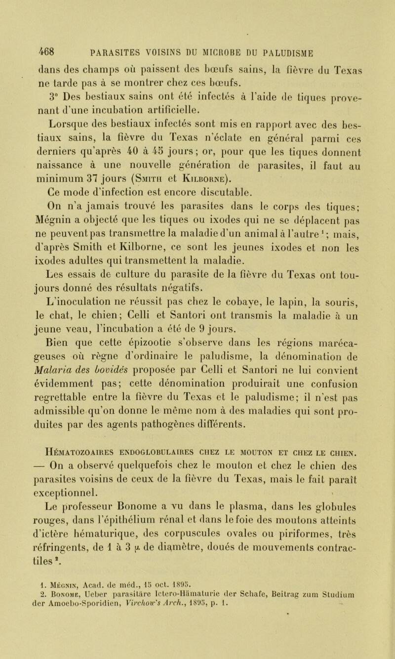 dans des champs où paissent des bœufs sains, la fièvre du Texas ne tarde pas à se montrer chez ces bœufs. 3° Des bestiaux sains ont été infectés à l’aide de tiques prove- nant d’une incubation artificielle. Lorsque des bestiaux infectés sont mis en rapport avec des bes- tiaux sains, la fièvre du Texas n’éclate en général parmi ces derniers qu’après 40 à 45 jours ; or, pour que les tiques donnent naissance à une nouvelle génération de parasites, il faut au minimum 37 jours (Smith et Kilborne). Ce mode d’infection est encore discutable. On n’a jamais trouvé les parasites dans le corps des tiques; Mégnin a objecté que les tiques ou ixodes qui ne se déplacent pas ne peuvent pas transmettre la maladie d’un animal à l’autre 1 ; mais, d’après Smith et Kilborne, ce sont les jeunes ixodes et non les ixodes adultes qui transmettent la maladie. Les essais de culture du parasite de la fièvre du Texas ont tou- jours donné des résultats négatifs. L’inoculation ne réussit pas chez le cobaye, le lapin, la souris, le chat, le chien; Celli et Santori ont transmis la maladie à un jeune veau, l’incubation a été de 9 jours. Bien que cette épizootie s’observe dans les régions maréca- geuses où règne d’ordinaire le paludisme, la dénomination de Malaria des bovidés proposée par Celli et Santori ne lui convient évidemment pas; cette dénomination produirait une confusion regrettable entre la fièvre du Texas et le paludisme; il n’est pas admissible qu’on donne le même nom à des maladies qui sont pro- duites par des agents pathogènes différents. Hématozoaires endoglobulaires chez le mouton et chez le chien. — On a observé quelquefois chez le mouton et chez le chien des parasites voisins de ceux de la fièvre du Texas, mais le fait parait exceptionnel. Le professeur Bonome a vu dans le plasma, dans les globules rouges, dans l’épithélium rénal et dans le foie des moutons atteints d’ictère hématurique, des corpuscules ovales ou piriformes, très réfringents, de 1 à 3 r. de diamètre, doués de mouvements contrac- tiles 2. 1. Mégnin, Acad, de méd., 15 oct. 1895. 2. Bonome, Ucber parasitâre Ictero-Hâmaturie der Schafc, Beitrag zum Studium der Amoebo-Sporidicn, Virchow's Arch., 1895, p. 1.