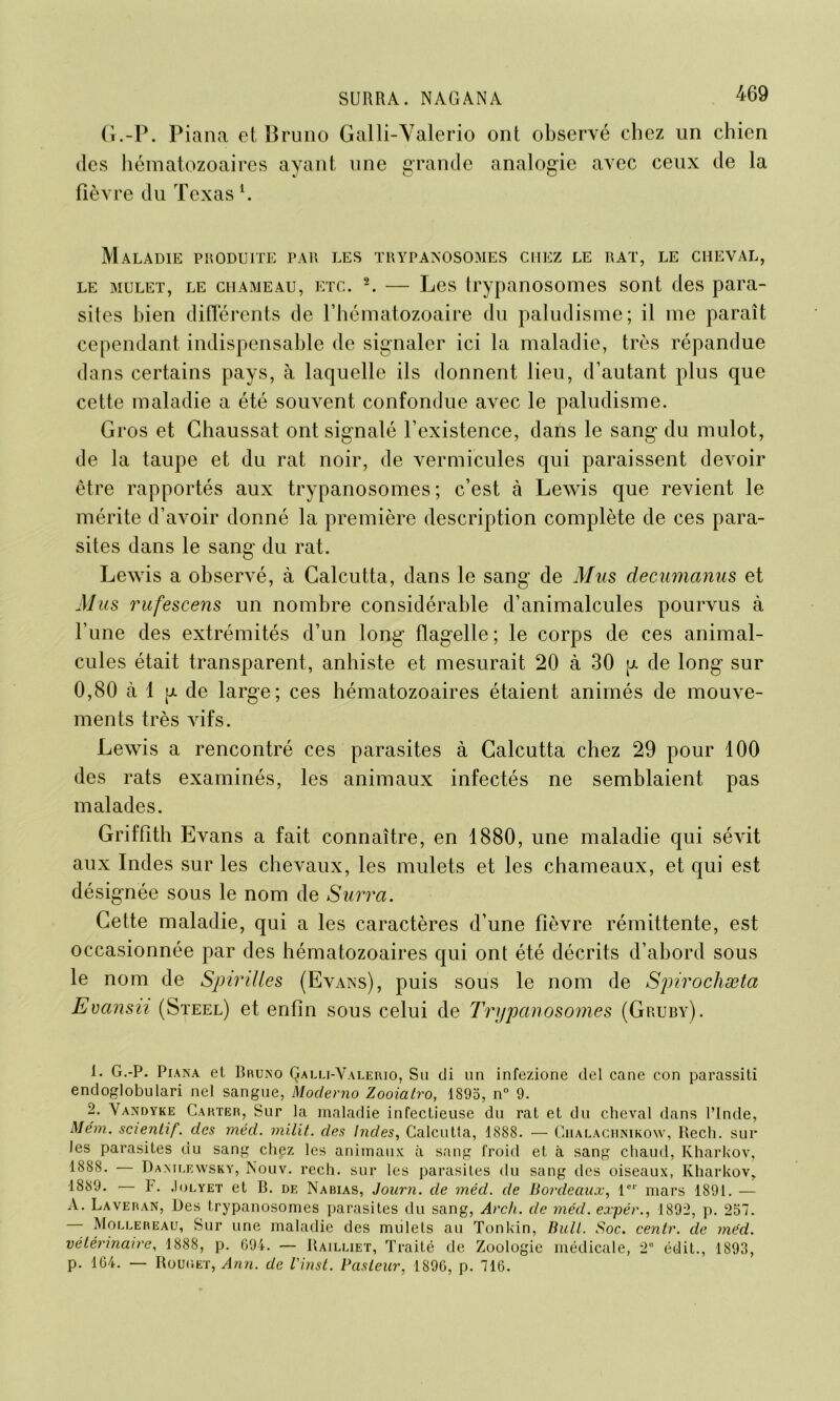 G.-P. Piana et Bruno Galli-Valerio ont observé chez un chien des hématozoaires ayant une grande analogie avec ceux de la fièvre du Texasl. Maladie produite par les trypanosomes chez le rat, le cheval, le mulet, le chameau, etc. 2. — Les trypanosomes sont des para- sites bien différents de l’hématozoaire du paludisme; il me paraît cependant indispensable de signaler ici la maladie, très répandue dans certains pays, à laquelle ils donnent lieu, d’autant plus que cette maladie a été souvent confondue avec le paludisme. Gros et Chaussât ont signalé l’existence, dans le sang du mulot, de la taupe et du rat noir, de vermicules qui paraissent devoir être rapportés aux trypanosomes; c’est à Lewis que revient le mérite d’avoir donné la première description complète de ces para- sites dans le sang du rat. Lewis a observé, à Calcutta, dans le sang de Mus decumanus et Mus rufescens un nombre considérable d’animalcules pourvus à l’une des extrémités d’un long flagelle; le corps de ces animal- cules était transparent, anhiste et mesurait 20 à 30 g de long sur 0,80 à 1 g de large; ces hématozoaires étaient animés de mouve- ments très vifs. Lewis a rencontré ces parasites à Calcutta chez 29 pour 100 des rats examinés, les animaux infectés ne semblaient pas malades. Griffith Evans a fait connaître, en 1880, une maladie qui sévit aux Indes sur les chevaux, les mulets et les chameaux, et qui est désignée sous le nom de Surra. Cette maladie, qui a les caractères d’une fièvre rémittente, est occasionnée par des hématozoaires qui ont été décrits d’abord sous le nom de Spirilles (Evans), puis sous le nom de Spirochæta Evansii (Steel) et enfin sous celui de Trypanosomes (Gruby). 1. G.-P. Piana et Bruno Çalli-Valerio, Su di un infezione del cane con parassiti endoglobulari nel sangue, Moclerno Zooiatro, 1S95, n° 9. 2. Vandyke Carter, Sur la maladie infectieuse du rat et du cheval dans l’Inde, Mém. scientif. des méd. milit. des Indes, Calcutta, 1888. — Ciialachnikonv, Rech. sur les parasites du sang chez les animaux à sang froid et à sang chaud, Kharkov, 1888. — Dantlewsky, Nouv. rech. sur les parasites du sang des oiseaux, Kharkov, 1889. — h. Jolyet et B. de Nabias, Joitrn. de méd. de Bordeaux, 1er mars 1891. — A. Laveran, Des trypanosomes parasites du sang, Arch. de méd. expér., 1892, p. 257. — Mollereau, Sur une maladie des mulets au Tonkin, Bull. Soc. centr. de méd. vétérinaire, 1888, p. 694. — Raileiet, Traité de Zoologie médicale, 2° édit., 1893, p. 164. — Rouc.et, Ann. de l'inst. Pasteur, 189G, p. 716.