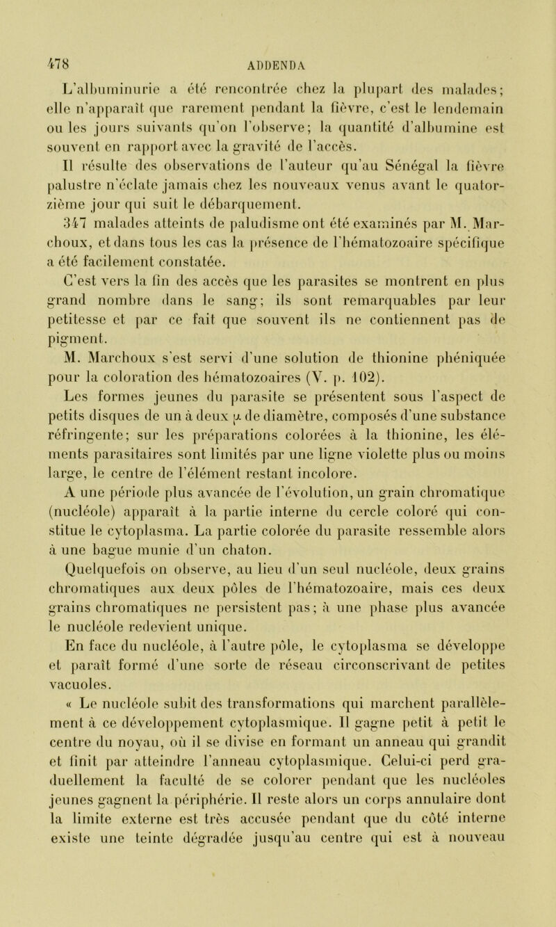 L’albuminurie a été rencontrée chez la plupart des malades; elle n’apparaît que rarement pendant la fièvre, c’est le lendemain ouïes jours suivants qu’on l’observe; la quantité d’albumine est souvent en rapport avec la gravité de l’accès. Il résulte des observations de l’auteur qu’au Sénégal la fièvre palustre n’éclate jamais chez les nouveaux venus avant le quator- zième jour qui suit le débarquement. 347 malades atteints de paludisme ont été examinés par M. Mar- choux, et dans tous les cas la présence de l’hématozoaire spécifique a été facilement constatée. C’est vers la fin des accès que les parasites se montrent en plus grand nombre dans le sang; ils sont remarquables par leur petitesse et par ce fait que souvent ils ne contiennent pas de pigment. M. Marchoux s’est servi d’une solution de thionine phéniquée pour la coloration des hématozoaires (Y. p. 102). Les formes jeunes du parasite se présentent sous l’aspect de petits disques de un à deux p de diamètre, composés d’une substance réfringente; sur les préparations colorées à la thionine, les élé- ments parasitaires sont limités par une ligne violette plus ou moins large, le centre de l’élément restant incolore. A une période plus avancée de l’évolution, un grain chromatique (nucléole) apparaît à la partie interne du cercle coloré qui con- stitue le cytoplasma. La partie colorée du parasite ressemble alors à une bague munie d’un chaton. Quelquefois on observe, au lieu d’un seul nucléole, deux grains chromatiques aux deux pôles de l’hématozoaire, mais ces deux grains chromatiques ne persistent pas ; à une phase plus avancée le nucléole redevient unique. En face du nucléole, à l’autre pôle, le cytoplasma se développe et paraît formé d’une sorte de réseau circonscrivant de petites vacuoles. « Le nucléole subit des transformations qui marchent parallèle- ment à ce développement cytoplasmique. 11 gagne petit à petit le centre du noyau, où il se divise en formant un anneau qui grandit et finit par atteindre l’anneau cytoplasmique. Celui-ci perd gra- duellement la faculté de se colorer pendant que les nucléoles jeunes gagnent la périphérie. Il reste alors un corps annulaire dont la limite externe est très accusée pendant que du côté interne existe une teinte dégradée jusqu’au centre qui est à nouveau