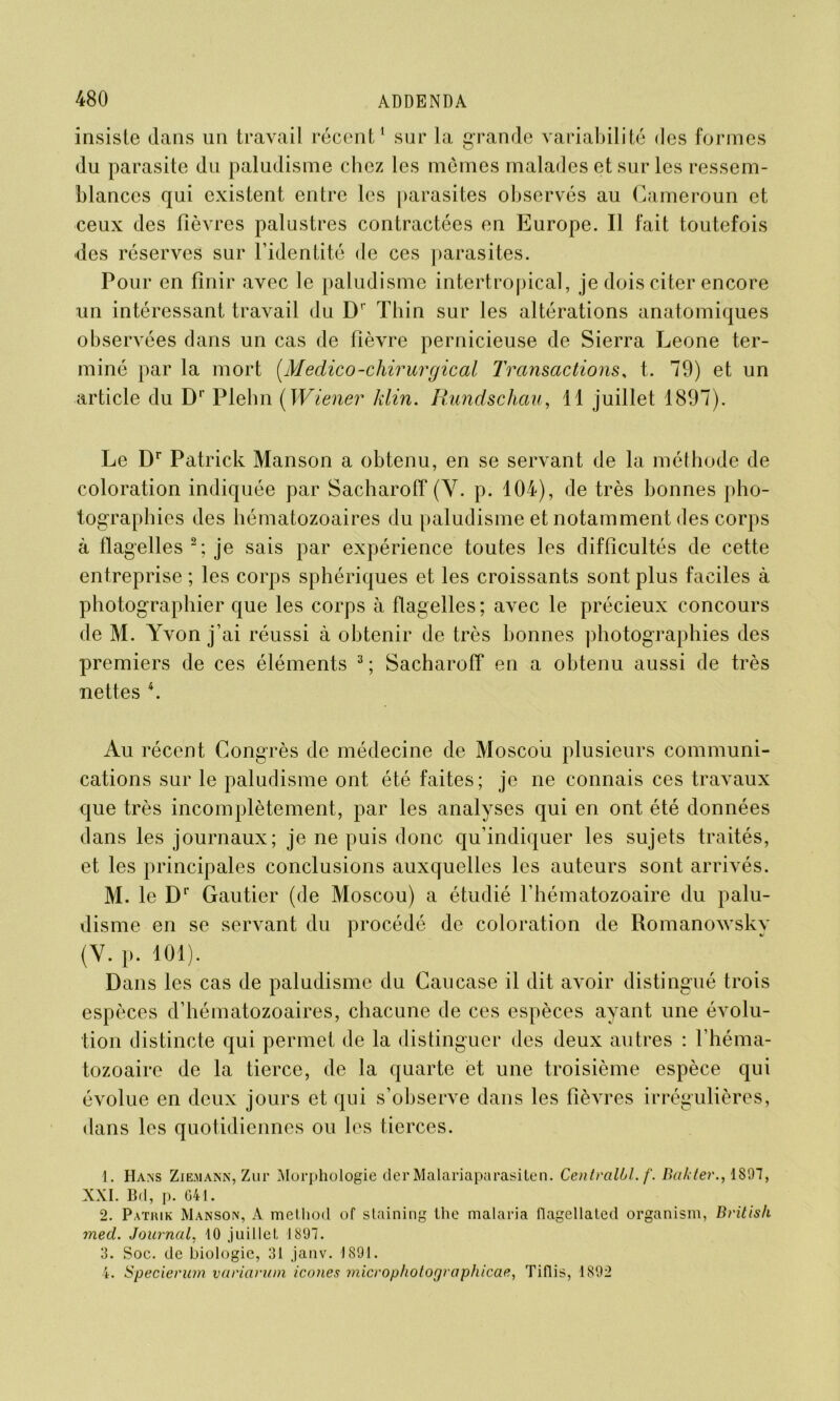 insiste dans un travail récent1 sur la grande variabilité des formes du parasite du paludisme chez les mêmes malades et sur les ressem- blances qui existent entre les parasites observés au Cameroun et ceux des fièvres palustres contractées en Europe. Il fait toutefois des réserves sur l’identité de ces parasites. Pour en finir avec le paludisme intertropical, je dois citer encore un intéressant travail du D1' Thin sur les altérations anatomiques observées dans un cas de fièvre pernicieuse de Sierra Leone ter- miné par la mort (Medico-chirurgical Transactions, t. 79) et un article du Dr Plelin ( Wiener klin. Rundschau, 11 juillet 1897). Le Dr Patrick Manson a obtenu, en se servant de la méthode de coloration indiquée par Sacharoff (Y. p. 104), de très bonnes pho- tographies des hématozoaires du paludisme et notamment des corps à flagelles 2 ; je sais par expérience toutes les difficultés de cette entreprise ; les corps sphériques et les croissants sont plus faciles à photographier que les corps à flagelles ; avec le précieux concours de M. Yvon j’ai réussi à obtenir de très bonnes photographies des premiers de ces éléments 3 ; Sacharoff en a obtenu aussi de très nettes 4. Au récent Congrès de médecine de Moscou plusieurs communi- cations sur le paludisme ont été faites; je ne connais ces travaux que très incomplètement, par les analyses qui en ont été données dans les journaux; je ne puis donc qu’indiquer les sujets traités, et les principales conclusions auxquelles les auteurs sont arrivés. M. le Dr Gautier (de Moscou) a étudié l’hématozoaire du palu- disme en se servant du procédé de coloration de Romanowsky (Y. p. 101). Dans les cas de paludisme du Caucase il dit avoir distingué trois espèces d’hématozoaires, chacune de ces espèces ayant une évolu- tion distincte qui permet de la distinguer des deux autres : l’héma- tozoaire de la tierce, de la quarte et une troisième espèce qui évolue en deux jours et qui s’observe dans les fièvres irrégulières, dans les quotidiennes ou les tierces. 1. IIans Ziemànn, Zur Morphologie der Malariaparasiten. Centralbl.f. Bakter., 1897, XXL Bd, p. 041. 2. Pathik Manson, A method of staining the malaria flagellated organism, Britis/i med. Journal, 10 juillet, 1897. 3. Soc. de biologie, 31 janv. 1891. 4. Specierum variavum icônes micropholographicae, Tiflis, 1892