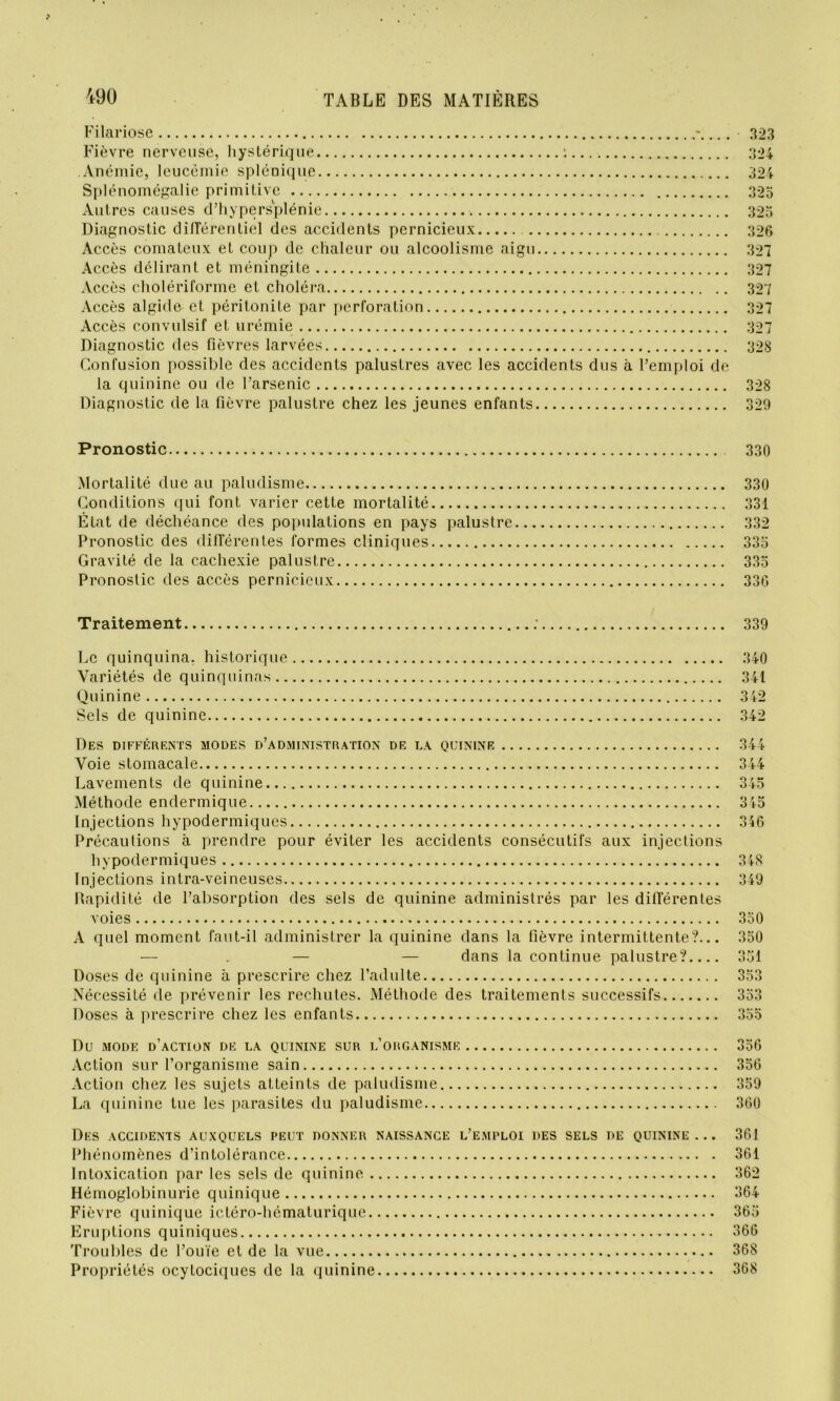 Filariose Fièvre nerveuse, hystérique : Anémie, leucémie splénique Splénomégalie primitive Autres causes d’hypersplénie Diagnostic différentiel des accidents pernicieux Accès comateux et coup de chaleur ou alcoolisme aigu Accès délirant et méningite Accès cholériforme et choléra Accès algide et péritonite par perforation Accès convulsif et urémie Diagnostic des fièvres larvées Confusion possible des accidents palustres avec les accidents dus à l’emploi de la quinine ou de l’arsenic Diagnostic de la fièvre palustre chez les jeunes enfants 323 324 324 325 325 326 327 327 327 327 327 328 328 329 Pronostic 330 Mortalité due au paludisme 330 Conditions qui font varier cette mortalité 331 État de déchéance des populations en pays palustre 332 Pronostic des différentes formes cliniques 335 Gravité de la cachexie palustre 335 Pronostic des accès pernicieux 336 Traitement 339 Le quinquina, historique 340 Variétés de quinquinas 341 Quinine 342 Sels de quinine 342 Des différents modes d’administration de la quinine Voie stomacale Lavements de quinine Méthode endermique Injections hypodermiques Précautions à prendre pour éviter les accidents consécutifs aux injections hypodermiques Injections intra-veineuses Rapidité de l’absorption des sels de quinine administrés par les différentes voies A quel moment faut-il administrer la quinine dans la fièvre intermittente?... — — — dans la continue palustre?.... Doses de quinine à prescrire chez l’adulte Nécessité de prévenir les rechutes. Méthode des traitements successifs Doses à prescrire chez les enfants 344 344 345 315 356 348 349 350 350 351 353 3o3 3dd Du MODE d’action DE LA QUININE SUR L’ORGANISME 356 Action sur l’organisme sain 356 Action chez les sujets atteints de paludisme 359 La quinine tue les parasites du paludisme 360 Des accidents auxquels peut donner naissance l’emploi des sels de quinine... 361 Phénomènes d’intolérance 361 Intoxication par les sels de quinine 362 Hémoglobinurie quinique 364 Fièvre quinique ictéro-hématuriquc 365 Eruptions quiniques 366 Troubles de l’ouïe et de la vue 368 Propriétés ocytociques de la quinine 368