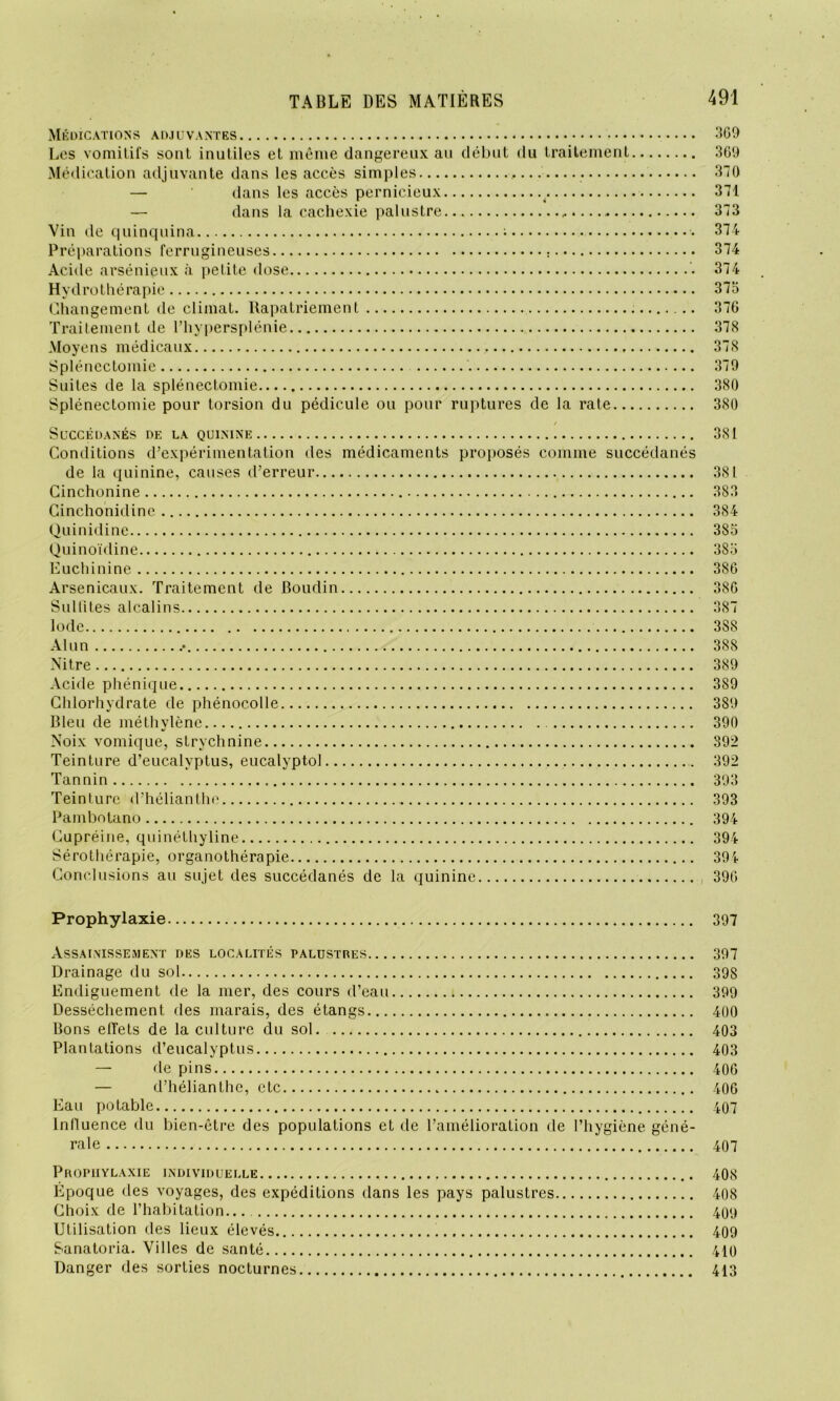 Médications adjuvantes 369 Les vomitifs sont inutiles et même dangereux au début du traitement 309 Médication adjuvante dans les accès simples 370 — dans les accès pernicieux . 371 — dans la cachexie palustre 373 Vin de quinquina ; 374 Préparations ferrugineuses 374 Acide arsénieux à petite dose 374 Hydrothérapie 375 Changement de climat. Rapatriement 376 Traitement de l’hypersplénie 378 Moyens médicaux 378 Splénectomie 379 Suites de la splénectomie 380 Splénectomie pour torsion du pédicule ou pour ruptures de la rate 380 Succédanés de la quinine 381 Conditions d’expérimentation des médicaments proposés comme succédanés de la quinine, causes d’erreur 381 Cinchonine 383 Cinchonidine 384 Quinidine 385 Quinoïdine 385 Euchinine 3S6 Arsenicaux. Traitement de Boudin 386 Sulfites alcalins 387 Iode 3S8 Alun .• 388 Nitre 389 Acide phénique 389 Chlorhydrate de phénocolle 389 Bleu de méthylène 390 Noix vomique, strychnine S92 Teinture d’eucalyptus, eucalyptol 392 Tannin 393 Teinture d’hélianthe 393 Pambotano 394 Cupréine, quinéthyline 394 Sérothérapie, organothérapie 394 Conclusions au sujet des succédanés de la quinine 396 Prophylaxie 397 Assainissement des localités palustres 397 Drainage du sol 398 Endiguement de la mer, des cours d’eau 399 Dessèchement des marais, des étangs 400 Bons effets de la culture du sol 403 Plantations d’eucalyptus 403 — de pins 406 — d’hélianthe, etc 406 Eau potable 407 Influence du bien-être des populations et de l’amélioration de l’hygiène géné- rale 407 Prophylaxie individuelle 408 Epoque des voyages, des expéditions dans les pays palustres 408 Choix de l’habitation... 409 Utilisation des lieux élevés 409 Sanatoria. Villes de santé 410 Danger des sorties nocturnes 413