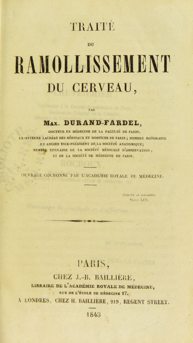 TUAJTl' D13 DU CERVEAU, FAK Max. DURAND-FARDEL, DOCTEUR EN MÉDECINE DE LA FACULTE DE PARIS* LX-INTERNE LAURÉAT DES HOPITAUX ET HOSPICES DE PARIS ; MEMBRE HONORAIIIL ET ANCIEN VICE-PRÉSIDENT DE^LA SOCIÉTÉ ANATOMIQUE; MEMBI^ TITULAIRE DE LA SOCIÉTÉ MÉDICALE d’oBSERVATION , ET DE LA SOCIÉTÉ DE MEDECINE DE PARIS. f)UVU.\GE GOüROMNi: TAI! L’ACAUGMlli liUYALt MG MEDGCIAK. f^iiœrile et iuvcinelit. SuNT l,UC. V O l’yVniS, CliliZ BAILIJÈKE, libraire de l’académie royale de médecine, RUE DK l’école DE MÉDECINE 17, •K LOiNDKliS, CHEZ H. BAILLIÈRE, 219, REGENT STREET 1843