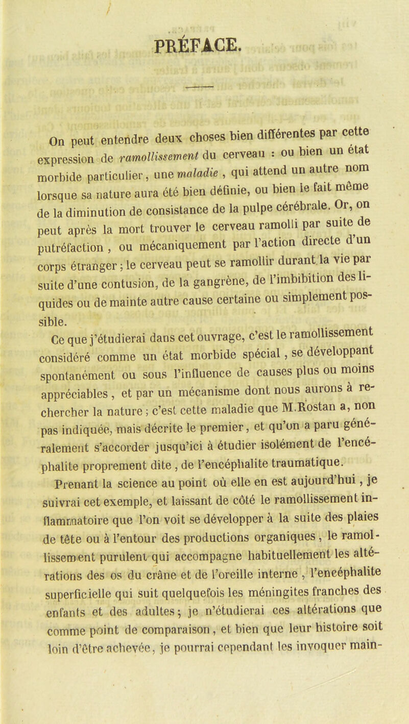 PRÉFACE. On peut entendre deux choses bien différentes par cette expression de ramollissement du cerveau : ou bien un état morbide particulier, une maladie , qui attend un autre nom lorsque sa nature aura été bien définie, ou bien le fait môme de la diminution de consistance de la pulpe cérébrale. Or, on peut après la mort trouver le cerveau ramolli par suite de putréfaction , ou mécaniquement par l’action directe d’un corps étranger ; le cerveau peut se ramollir durant la vie par suite d’une contusion, de la gangrène, de l’imbibition des li- quides ou de mainte autre cause certaine ou simplement pos- sible. Ce que j’étudierai dans cet ouvrage, c’est le ramollissement considéré comme an état morbide spécial, se développant spontanément ou sous l’influence de causes plus ou moins appréciables , et par un mécanisme dont nous aurons à re- chercher la nature ; c’est cette maladie que M.Rostan a, non pas indiquée, mais décrite le premier, et qu’on a paru géné- ralement s’accorder jusqu’ici à étudier isolément de 1 encé- phalite proprement dite, de l’encéphalite traumatique. Prenant la science au point où elle en est aujourd’hui, je suivrai cet exemple, et laissant de côté le ramollissement in- flammatoire que l’on voit se développer à la suite des plaies de tête ou à l’entour des productions organiques, le ramol- lissement purulent qui accompagne habituellement les alté- rations des os du crâne et de l’oreille interne , l’encéphalite superficielle qui suit quelquefois les méningites franches des enfants et des adultes ; je n’étudierai ces altérations que comme pvoint de comparaison, et bien que leur histoire soit loin d’ôtre achevée, je pourrai cependant tes invoquer main-