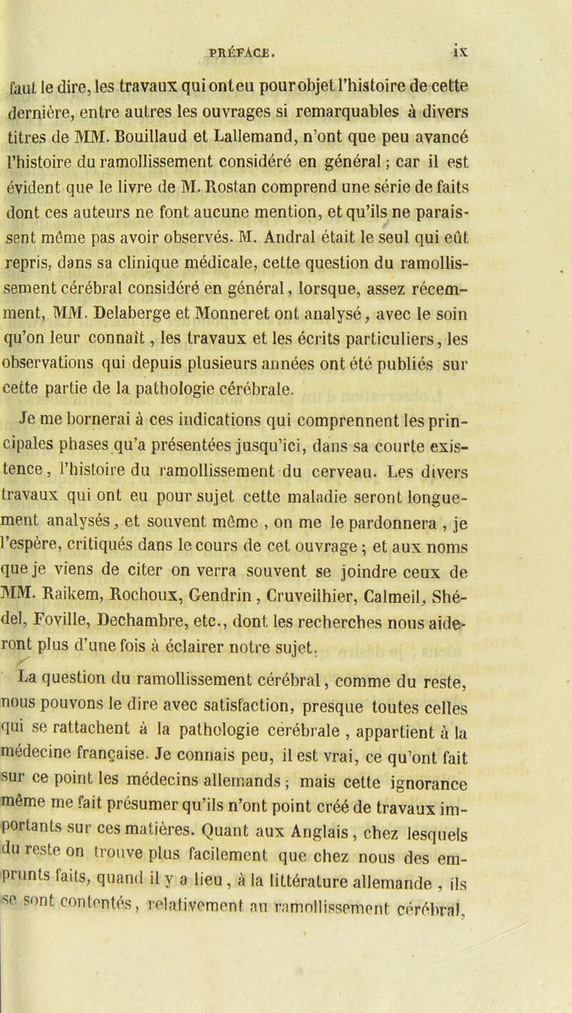 faiil le dire, les travaux quionteu pour objet Thistoire de cette dernière, entre autres les ouvrages si remarquables à divers titres de MM. Bouillaud et Lallemand, n’ont que peu avancé l’histoire du ramollissement considéré en général ; car il est évident que le livre de M. Rostan comprend une série de faits dont ces auteurs ne font aucune mention, et qu’ils ne parais- sent môme pas avoir observés. M. Andral était le seul qui eût repris, dans sa clinique médicale, cette question du ramollis- sement cérébral considéré en général, lorsque, assez récem- ment, MM. Delaberge et Monneret ont analysé, avec le soin qu’on leur connaît, les travaux et les écrits particuliers, les observations qui depuis plusieurs années ont été publiés sur cette partie de la pathologie cérébrale. Je me bornerai à ces indications qui comprennent les prin- cipales phases qu’a présentées jusqu’ici, dans sa courte exis- tence, l’histoire du ramollissement du cerveau. Les divers travaux qui ont eu pour sujet cette maladie seront longue- ment analysés, et souvent môme , on me le pardonnera , je l’espère, critiqués dans le cours de cet ouvrage ; et aux noms que je viens de citer on verra souvent se joindre ceux de MM. Raikem, Rochoiix, Gendrin, Cruveilhier, Calmeil, Shé- del, Foville, Dechambre, etc., dont les recherches nous aide- ront plus d’une fois à éclairer notre sujet. La question du ramollissement cérébral, comme du reste, nous pouvons le dire avec satisfaction, presque toutes celles qui se rattachent à la pathologie cérébrale , appartient à la médecine française. Je connais peu, il est vrai, ce qu’ont fait sur ce point les médecins allemands ; mais cette ignorance même me fait présumer qu’ils n’ont point créé de travaux im- portants sur ces matières. Quant aux Anglais, chez lesquels du reste on trouve plus facilement que chez nous des em- prunts faits, quand il y a lieu, à la littérature allemande , ils se sont contentés, relativement au ramollissement cérébral,