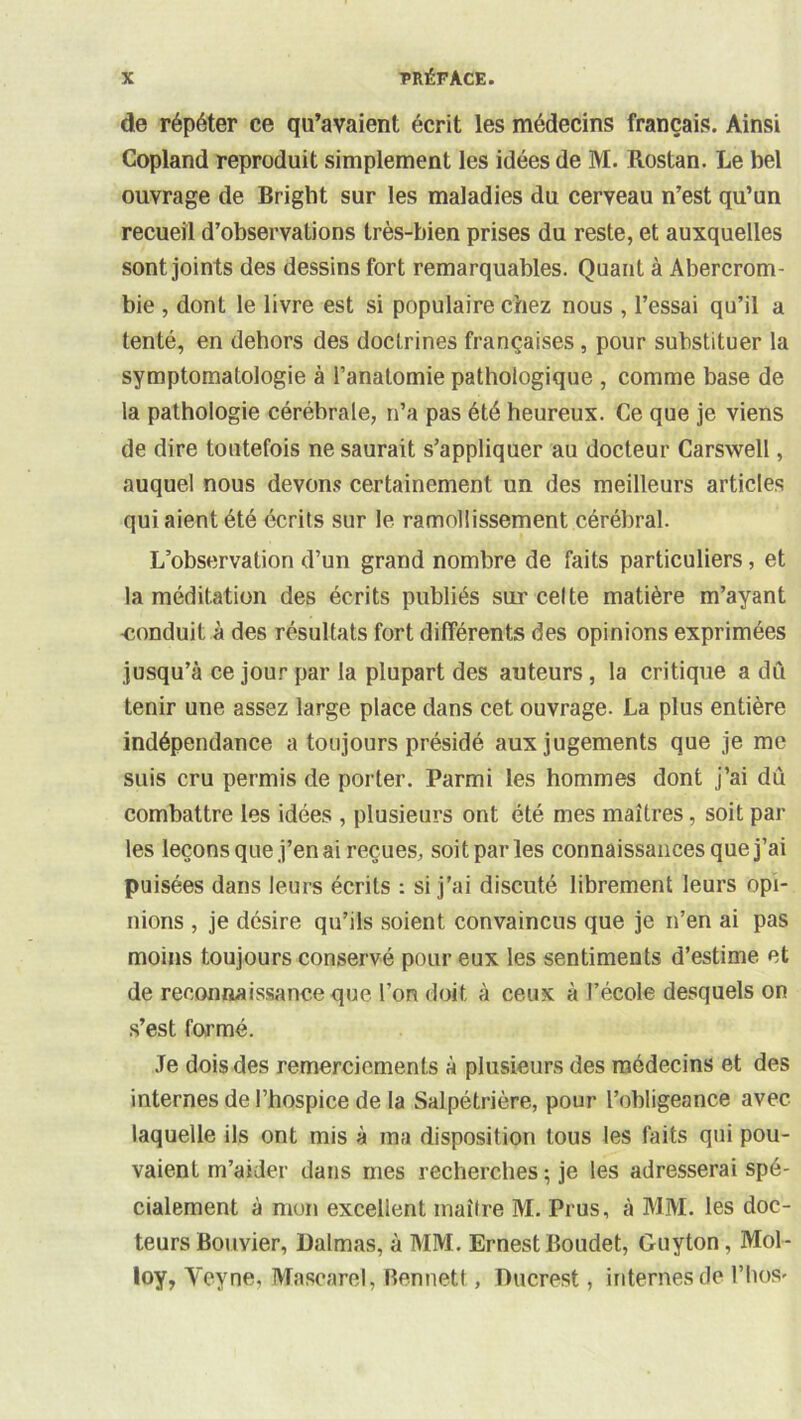 de répéter ce qu’avaient écrit les médecins français. Ainsi Copland reproduit simplement les idées de M. Rostan. Le bel ouvrage de Bright sur les maladies du cerveau n’est qu’un recueil d’observations très-bien prises du reste, et auxquelles sont joints des dessins fort remarquables. Quant à Abercrom- bie , dont le livre est si populaire chez nous , l’essai qu’il a tenté, en dehors des doctrines françaises, pour substituer ta symptomatologie à l’anatomie pathologique , comme base de la pathologie cérébrale, n’a pas été heureux. Ce que je viens de dire toutefois ne saurait s’appliquer au docteur Carswell, auquel nous devons certainement un des meilleurs articles qui aient été écrits sur le ramollissement cérébral. L’observation d’un grand nombre de faits particuliers, et la méditation des écrits publiés sur celte matière m’ayant ■conduit à des résultats fort différents des opinions exprimées jusqu’à ce jour par la plupart des auteurs, la critique a dû tenir une assez large place dans cet ouvrage. La plus entière indépendance a toujours présidé aux jugements que je me suis cru permis de porter. Parmi les hommes dont j’ai dû combattre les idées , plusieurs ont été mes maîtres, soit par les leçonsque j’en ai reçues, soit par les connaissances que j’ai puisées dans leurs écrits : si j’ai discuté librement leurs opi- nions , je désire qu’ils .soient convaincus que je n’en ai pas moins toujours conservé pour eux les sentiments d’estime et de reconnaissance que l’on doit à ceux à l’école desquels on .s’est formé. Je dois des remerciements à plusieurs des médecins et des internes de l’hospice de la Salpétrière, pour l’obligeance avec laquelle ils ont mis à ma disposition tous les faits qui pou- vaient m’aider dans mes recherches ; je les adresserai spé- cialement à mon excellent maître M. Prus, à MM. les doc- teurs Bouvier, Dalmas, à MM. Ernest Boudet, Guyton, Mol- loy, Veyne, Mascarel, Bennett, Ducrest, internes de l’hoS'